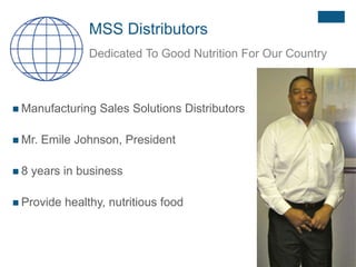 MSS Distributors
Dedicated To Good Nutrition For Our Country
 Manufacturing Sales Solutions Distributors
 Mr. Emile Johnson, President
 8 years in business
 Provide healthy, nutritious food
 