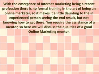 With the emergence of Internet marketing being a recent
profession there is no formal training in the art of being an
 online marketer, so it makes it a little daunting to the in
    experienced person seeing the end result, but not
knowing how to get there. You require the assistance of a
  mentor, so here we will discuss the qualities of a good
                Online Marketing mentor.
 