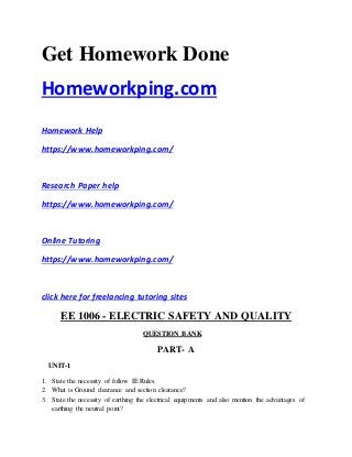 Get Homework Done
Homeworkping.com
Homework Help
https://www.homeworkping.com/
Research Paper help
https://www.homeworkping.com/
Online Tutoring
https://www.homeworkping.com/
click here for freelancing tutoring sites
EE 1006 - ELECTRIC SAFETY AND QUALITY
QUESTION BANK
PART- A
UNIT-1
1. State the necessity of follow IE Rules.
2. What is Ground clearance and section clearance?
3. State the necessity of earthing the electrical equipments and also mention the advantages of
earthing the neutral point?
 