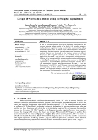 International Journal of Reconfigurable and Embedded Systems (IJRES)
Vol. 12, No. 1, March 2023, pp. 149~156
ISSN: 2089-4864, DOI: 10.11591/ijres.v12.i1.pp149-156  149
Journal homepage: http://ijres.iaescore.com
Design of wideband antenna using interdigital capacitance
Kannadhasan Suriyan1
, Kanagaraj Venusamy2
, Indira Priya Ponnuvel3
,
Syed Khaja Ahmedudin Zakir4
, Manjunathan Alagarsamy5
1
Department of Electronics and Communication Engineering, Study World College of Engineering, Coimbatore, India
2
Department of Mechatronics, Rajalakshmi Engineering College, Thandalam, India
3
Department of Information Technology, Prince Shri Venkateshwara Padmavathy Engineering College, Chennai, India
4
Department of Engineering, University of Technology and Applied Sciences–Ibra, Ibra, Oman
5
Department of Electronics and Communication Engineering, K. Ramakrishnan College of Technology, Trichy, India
Article Info ABSTRACT
Article history:
Received May 21, 2022
Revised Aug 7, 2022
Accepted Dec 10, 2022
A pair of wideband antenna serve as an impedance transformer for the
proposed antenna, which consists of a dipole with periodic capacitive
loading. Periodic capacitive loading is achieved at each sector by adding
interlaced coupling lines. In order to create a broad impedance bandwidth,
the periodic interlaced coupling lines split each arm of the dipole into five
portions. Currents are dispersed on the various sections at different
frequencies. The suggested antenna is an excellent choice for radar
applications since it has a high gain and a low amount of cross polarisation.
With the aid of innovative design methods including codirectional inclusion
of interdigital capacitance, this research study proposes an interdigital
capacitance for wideband (WB) applications interdigital capacitor (IDC).
The suggested IDC antenna, which works between 4.70 and 11 GHz, has
dimensions of 6.36x6.35x1.6 mm3. This page explores in-depth data on gain
over frequency, far field patterns, and surface current distribution on
antennas. The suggested antenna's feasibility is shown by simulation data
that demonstrates excellent equality on return loss.
Keywords:
Interdigital capacitor
Metamaterial
Radiation pattern
Trucation
Ultra-wideband antenna
This is an open access article under the CC BY-SA license.
Corresponding Author:
Kannadhasan Suriyan
Department of Electronics and Communication Engineering, Study World College of Engineering
Coimbatore, Tamil Nadu, India
Email: kannadhasan.ece@gmail.com
1. INTRODUCTION
Radio frequency (RF) is transformed into alternating current (AC) using an antenna. There are two
varieties: transmitting antennas and receiving antennas. The intercepting antenna's function is to receive. RF
energy and supplying the electrical gadgets with alternating current [1]–[5]. The transmitting antenna is used
to produce an RF field and feed it to electrical equipment. Applications for antennas include sonar, radar, and
satellite use. Since the antenna will vibrate due to the interdigital capacitors' lower frequency, the size of the
antenna may be reduced [6]–[10]. Typically, as the frequency rises, the capacitor becomes more capacitive
because the fringing fields between the fingers are stronger. Metamaterial (MTM) gets its qualities from
composite materials like metals and polymers [11]–[15]. They follow recurring patterns. This was created on
a 0.035 mm thick FR-4 substrate. The 4.707 to 11 GHz frequency band is where the intended codirectional
inter digital capacitance MTM ring operates [16]–[20]. Medical applications, aerospace, sensor detection,
infrastructure monitoring, and ultrasonic sensors all utilise metamaterials in their optical filters [21]–[25].
 
