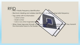RFID◦ RFID = Radio Frequency Identification
◦ Electronic labeling and wireless identification of objects using radio frequency
◦ Tag carries with its information
◦ a serial number
◦ Model number
◦ Color or any other imaginable data
◦ When these tags pass through a field generated by a compatible reader, they transmit
this information back to the reader, thereby identifying the object
 