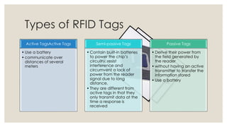 Types of RFID Tags
Active TagsActive Tags
• Use a battery
• communicate over
distances of several
meters
Semi-passive Tags
• Contain built-in batteries
to power the chip’s
circuitry, resist
interference and
circumvent a lack of
power from the reader
signal due to long
distance.
• They are different from
active tags in that they
only transmit data at the
time a response is
received
Passive Tags
• Derive their power from
the field generated by
the reader
• without having an active
transmitter to transfer the
information stored
• Use a battery
 