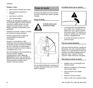 MS 170, MS 170 C, MS 180, MS 180 C
brasileiro
8
Desligar o motor:
– para verificar a tensão da corrente
– para tensionar novamente a
corrente
– para trocar a corrente
– para eliminar falhas
Observar as instruções de afiação: para
um manuseio seguro e correto, manter a
corrente e o sabre sempre em bom
estado de funcionamento, corrente
afiada e esticada corretamente e bem
lubrificada.
Substituir a corrente, o sabre e o pinhão
da corrente em tempo oportuno.
Verificar regularmente o estado de
funcionamento do tambor da
embreagem.
Guardar o combustível e o óleo
lubrificante para correntes somente em
recipientes corretos, em boas condições
de uso e indicados. A armazenagem
deve ser em local seco, fresco e seguro
e protegido de luz e sol.
Em caso de falhas no funcionamento do
freio da corrente, desligar
imediatamente o motor. Risco de
ferimentos! Procurar uma assistência
técnica e não usar a máquina, até que a
falha tenha sido corrigida. Veja o
capítulo "Freio da corrente".
As forças de reação que mais ocorrem
durante o trabalho são: rebote, repulsão
e tração.
Perigo de rebote
Em um rebote (kickback) a motosserra é
lançada repentinamente e sem controle
sobre o operador.
Um rebote ocorre, por ex. quando:
– a corrente entra involuntariamente
em contato com a madeira ou um
objeto duro com o quarto superior
da ponta do sabre. Por exemplo, ao
entrar em contato com outro galho
durante o desgalhamento
– a corrente fica presa no corte na
ponta do sabre
Freio da corrente QuickStop:
Com ele é possível diminuir o perigo de
ferimentos, mas não é possível evitar o
rebote. Com o acionamento do freio da
corrente, a corrente é parada após um
segundo. Veja o capítulo "Freio da
corrente" nesse manual de instruções.
Para reduzir os riscos de rebote
– trabalhar com concentração e de
maneira correta
– segurar a motosserra com firmeza e
com as duas mãos
– serrar somente com rotação
máxima
– observar a ponta do sabre
– evitar o corte com a ponta do sabre
Forças de reação
O rebote pode causar
ferimentos mortais.
001BA036KN
001BA257KN
 