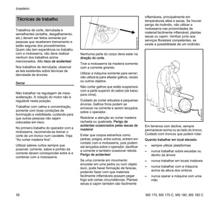 MS 170, MS 170 C, MS 180, MS 180 C
brasileiro
10
Trabalhos de corte, derrubada e
semelhantes (entalhe, desgalhamento,
etc.) devem ser feitos somente por
pessoas que receberam treinamento e
estão seguras dos procedimentos.
Quem não tem experiência no trabalho
com a motosserra, não deve realizar
nenhum dos trabalhos acima
mencionados. Alto risco de acidentes!
Nos trabalhos de derrubada, observar
as leis existentes sobre técnicas de
derrubada de árvores.
Serrar
Não trabalhar na regulagem de meia-
aceleração. A rotação do motor não é
regulável nesta posição.
Trabalhar com calma e concentração,
somente com boas condições de
iluminação e visibilidade, cuidando para
que outras pessoas não sejam
colocadas em risco.
No primeiro trabalho do operador com a
motosserra, recomenda-se treinar o
corte de um tronco num cavalete. Veja
"Ao cortar madeira fina".
Utilizar sabres curtos sempre que
possível: corrente, sabre e pinhão da
corrente devem corresponder entre si e
combinar com a motosserra.
Nenhuma parte do corpo deve estar na
direção do corte.
Tirar a motosserra da madeira somente
com a corrente girando.
Utilizar a máquina somente para serrar;
não utilizá-la para afastar galhos, raízes
ou outros objetos.
Não cortar galhos que estão suspensos
com a parte superior do sabre (de baixo
para cima).
Cuidado ao cortar arbustos e pequenas
árvores. Galhos finos podem se
enroscar na corrente e serem lançados
sobre o operador.
Redobrar a atenção ao cortar madeira
rachada ou quebrada. Perigo de
acidentes ocasionados pelas lascas de
madeira!
Evitar que corpos estranhos como
pedras, pregos, entre outros, entrem em
contato com a motosserra, pois podem
ser lançados sobre o operador, danificar
a corrente e também ocasionar rebote.
Perigo de acidentes!
Se uma corrente em movimento
encostar em uma pedra ou num objeto
duro, pode haver formação de faíscas,
podendo fazer com que materiais
facilmente inflamáveis possam pegar
fogo sob certas circunstâncias. Plantas
secas e capim também são facilmente
inflamáveis, principalmente em
temperaturas altas e secas. Se houver
perigo de incêndio, não utilizar a
motosserra nas proximidades de
material facilmente inflamável, plantas
secas ou capim. Verifcar junto aos
serviços florestais competentes, se
existe a possibilidade de um incêndio.
Em terrenos com declive, sempre
permanecer acima ou ao lado do tronco.
Cuidado com troncos que podem rolar.
Quando trabalhar em local elevado:
– sempre utilizar plataformas
– nunca trabalhar sobre escadas ou
dentro da árvore
– nunca trabalhar em locais instáveis
– nunca trabalhar com a máquina
acima da altura dos ombros
– nunca operar a máquina com uma
mão
Técnicas de trabalho
001BA082KN
001BA033KN
 