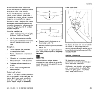 MS 170, MS 170 C, MS 180, MS 180 C
brasileiro
11
Acelerar a motosserra, firmá-la na
árvore com auxílio do batente de garras
e somente então iniciar o corte.
Nunca trabalhar sem o batente de
garras, pois a máquina pode puxar o
operador para frente. Utilizar o batente
de garras sempre de forma segura.
No final do corte, a máquina não é mais
sustentada pelo conjunto de corte. O
operador deve assumir todo o peso da
máquina. Perigo de perda de controle
sobre a máquina!
Ao cortar madeira fina:
– utilizar um dispositivo para fixação
do tronco, como um cavalete
– não fixar a madeira com os pés
– outras pessoas não devem segurar
o tronco nem auxiliar durante o
corte
Desgalhar:
– Utilizar corrente que diminua a
probalidade de rebote.
– Apoiar a motosserra sempre que
possível.
– Não subir no tronco para desgalhar.
– Não cortar com a ponta do sabre.
– Observar galhos que estão sob
tensão.
– Nunca cortar vários galhos ao
mesmo tempo.
Madeira sob tensão:
Cortar na sequência correta, primeiro o
lado sob pressão (1), depois o lado sob
tração (2). O corte nesta sequência
evita que o sabre fique preso ou que
ocorra rebote. Perigo de ferimentos!
N Realizar o corte de descarga no
lado sob pressão (1).
N Fazer o corte de ruptura no lado sob
tração (2).
Ao realizar o corte de ruptura de baixo
para cima (corte de repulsão), há perigo
de rebote!
AVISO
Quando o tronco estiver deitado,
observar para que a área de corte não
esteja tocando no solo, pois isto causa
danos na corrente.
Corte longitudinal:
Na técnica de corte sem uso do batente
de garras, há perigo de puxar para
dentro. Utilizar o sabre em ângulo pouco
profundo, tendo cuidado especial. Alto
risco de rebote!
Preparar a derrubada
Na área de derrubada devem
permanecer somente as pessoas que
estão realizando o trabalho.
Cuidar para que ninguém seja atingido
pela árvore que será derrubada. Não
confiar em gritos, pois o barulho do
motor pode abafar o ruído.
1
001BA151KN
2
1
001BA152KN
2
001BA189KN
 
