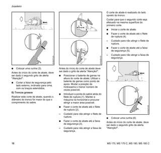 MS 170, MS 170 C, MS 180, MS 180 C
brasileiro
16
N Colocar uma cunha (3).
Antes do início do corte de abate, deve
ser dado o segundo grito de alerta
"Atenção!".
N Cortar a faixa de segurança pelo
lado externo, inclinado para cima,
com os braços estendidos.
B) Troncos grossos
Realizar este corte de abate, quando o
diâmetro do tronco for maior do que o
comprimento do sabre.
Antes do início do corte de abate deve
ser dado o grito de alerta "Atenção!".
N Posicionar o batente de garras na
altura do corte de abate. Utilizar o
batente de garras como ponto de
apoio. Mudar a posição da
motosserra o menor número de
vezes possível.
N Introduzir a ponta do sabre atrás do
filete de ruptura (1). Manter a
máquina na horizontal e procurar
atingir a maior área possível.
N Fazer o corte de abate até o filete
de ruptura (2).
– Cuidado para não atingir o filete de
ruptura.
N Fazer o corte de abate até a faixa
de segurança (3).
– Cuidado para não atingir a faixa de
segurança.
O corte de abate é realizado do lado
oposto do tronco.
Cuidar para que o segundo corte seja
efetuado na mesma superfície do
primeiro corte.
N Iniciar o corte de abate.
N Fazer o corte de abate até o filete
de ruptura (4).
– Cuidado para não atingir o filete de
ruptura.
N Fazer o corte de abate até a faixa
de segurança (5).
– Cuidado para não atingir a faixa de
segurança.
N Colocar uma cunha (6).
Antes do início do corte de abate, deve
ser dado o segundo grito de alerta
"Atenção!".
3.
001BA273KN
4.
001BA263KN
1.
2.
3.
5.
6.
001BA274KN
 