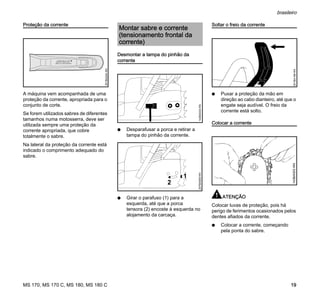 MS 170, MS 170 C, MS 180, MS 180 C
brasileiro
19
Proteção da corrente
A máquina vem acompanhada de uma
proteção da corrente, apropriada para o
conjunto de corte.
Se forem utilizados sabres de diferentes
tamanhos numa motosserra, deve ser
utilizada sempre uma proteção da
corrente apropriada, que cobre
totalmente o sabre.
Na lateral da proteção da corrente está
indicado o comprimento adequado do
sabre.
Desmontar a tampa do pinhão da
corrente
N Desparafusar a porca e retirar a
tampa do pinhão da corrente.
N Girar o parafuso (1) para a
esquerda, até que a porca
tensora (2) encoste à esquerda no
alojamento da carcaça.
Soltar o freio da corrente
N Puxar a proteção da mão em
direção ao cabo dianteiro, até que o
engate seja audível. O freio da
corrente está solto.
Colocar a corrente
ATENÇÃO
Colocar luvas de proteção, pois há
perigo de ferimentos ocasionados pelos
dentes afiados da corrente.
N Colocar a corrente, começando
pela ponta do sabre.
001BA244KN
Montar sabre e corrente
(tensionamento frontal da
corrente)
143BA034KN
1
2
207BA009KN
001BA186KN143BA003KN
 