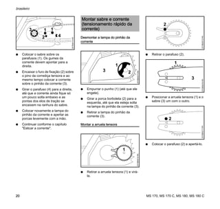 MS 170, MS 170 C, MS 180, MS 180 C
brasileiro
20
N Colocar o sabre sobre os
parafusos (1). Os gumes da
corrente devem apontar para a
direita.
N Encaixar o furo de fixação (2) sobre
o pino da corrediça tensora e ao
mesmo tempo colocar a corrente
sobre o pinhão da corrente (3).
N Girar o parafuso (4) para a direita,
até que a corrente ainda fique só
um pouco solta embaixo e as
pontas dos elos de tração se
encaixem na ranhura do sabre.
N Colocar novamente a tampa do
pinhão da corrente e apertar as
porcas levemente com a mão.
N Continuar conforme o capítulo
"Esticar a corrente".
Desmontar a tampa do pinhão da
corrente
N Empurrar o punho (1) (até que ele
engate).
N Girar a porca borboleta (2) para a
esquerda, até que ela esteja solta
na tampa do pinhão da corrente (3).
N Retirar a tampa do pinhão da
corrente (3).
Montar a arruela tensora
N Retirar a arruela tensora (1) e virá-
la.
N Retirar o parafuso (2).
N Posicionar a arruela tensora (1) e o
sabre (3) um com o outro.
N Colocar o parafuso (2) e apertá-lo.
4
11
2
3
207BA010KN
Montar sabre e corrente
(tensionamento rápido da
corrente)
1
23
2310BA013KN
1
2310BA014KN
2310BA015KN
2
1
3
2310BA016KN
2
2310BA017KN
 