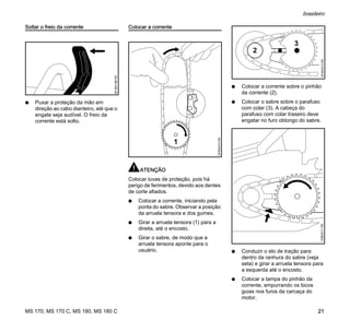 MS 170, MS 170 C, MS 180, MS 180 C
brasileiro
21
Soltar o freio da corrente
N Puxar a proteção da mão em
direção ao cabo dianteiro, até que o
engate seja audível. O freio da
corrente está solto.
Colocar a corrente
ATENÇÃO
Colocar luvas de proteção, pois há
perigo de ferimentos, devido aos dentes
de corte afiados.
N Colocar a corrente, iniciando pela
ponta do sabre. Observar a posição
da arruela tensora e dos gumes.
N Girar a arruela tensora (1) para a
direita, até o encosto.
N Girar o sabre, de modo que a
arruela tensora aponte para o
usuário.
N Colocar a corrente sobre o pinhão
da corrente (2).
N Colocar o sabre sobre o parafuso
com colar (3). A cabeça do
parafuso com colar traseiro deve
engatar no furo oblongo do sabre.
N Conduzir o elo de tração para
dentro da ranhura do sabre (veja
seta) e girar a arruela tensora para
a esquerda até o encosto.
N Colocar a tampa do pinhão da
corrente, empurrando os bicos
guias nos furos da carcaça do
motor.
001BA186KN
1
181BA012KN
2
3
181BA013KN135BA011KN
 