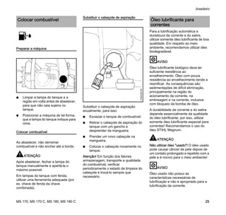 MS 170, MS 170 C, MS 180, MS 180 C
brasileiro
25
Preparar a máquina
N Limpar a tampa do tanque e a
região em volta antes de abastecer,
para que não caia sujeira no
tanque.
N Posicionar a máquina de tal forma,
que a tampa do tanque indique para
cima.
Colocar combustível
Ao abastecer, não derramar
combustível e não encher até a borda.
ATENÇÃO
Após abastecer, fechar a tampa do
tanque manualmente e apertá-la o
máximo possível.
Em tampas do tanque com fenda,
utilizar uma ferramenta adequada (por
ex. chave de fenda da chave
combinada).
Substituir o cabeçote de aspiração
Substituir o cabeçote de aspiração
anualmente, para isso:
N Esvaziar o tanque de combustível.
N Retirar o cabeçote de aspiração do
tanque com um gancho e
desprender da mangueira.
N Prender um novo cabeçote na
mangueira.
N Colocar o cabeçote novamente no
tanque.
Atenção! Em função dos fatores
armazenagem, transporte e qualidade
do combustível, verificar
periodicamente o estado de limpeza do
cabeçote e trocá-lo sempre que
necessário.
Para a lubrificação automática e
duradoura da corrente e do sabre,
utilizar somente óleo lubrificante de boa
qualidade. Em respeito ao meio
ambiente, recomendamos utilizar óleo
biodegradável.
AVISO
Óleo lubrificante biológico deve ter
suficiente resistência ao
envelhecimento. Óleo com pouca
resistência ao envelhecimento tende a
resinificar. As consequências são
sedimentações de difícil eliminação,
principalmente na região do
acionamento da corrente, na
embreagem e na corrente, inclusive
com bloqueio da bomba de óleo.
A durabilidade da corrente e do sabre
depende essencialmente da qualidade
do óleo lubrificante, por isso, utilizar
somente óleo lubrificante especial para
correntes! Recomendamos o uso do
óleo STIHL Magnum.
ATENÇÃO
Não utilizar óleo "usado"! O óleo usado
pode causar câncer de pele depois de
um contato prolongado e repetido com a
pele e é nocivo para o meio ambiente!
AVISO
Óleo usado não possui as
características necessárias de
lubrificação e não é apropriado para a
lubrificação da corrente.
Colocar combustível
143BA000KN
143BA009KN
Óleo lubrificante para
correntes
 