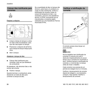 MS 170, MS 170 C, MS 180, MS 180 C
brasileiro
26
Preparar a máquina
N Limpar a tampa do tanque e a área
ao redor antes de abastecer, para
que não caia sujeira no tanque.
N Posicionar a máquina de tal forma,
que a tampa do tanque indique para
cima.
N Abrir o tanque.
Abastecer o tanque de óleo
N Colocar óleo lubrificante para
correntes, toda vez que abastecer
de combustível.
Ao abastecer, não derramar óleo e não
encher até a borda.
N Fechar o tanque.
Quando terminar o combustível, ainda
deverá ter um resto de óleo para
corrente no tanque de óleo.
Se a quantidade de óleo no tanque não
diminuir, pode haver um problema na
vazão do óleo lubrificante: verificar a
lubrificação da corrente, limpar os
canais de transporte do óleo, e se
necessário, procurar uma assistência
técnica. A STIHL recomenda que as
manutenções e consertos sejam
realizados por uma Assistência Técnica
Autorizada STIHL.
A corrente sempre deve lançar um
pouco de óleo.
AVISO
Nunca trabalhar sem lubrificação da
corrente! O conjunto de corte é
destruído irreparavelmente em pouco
tempo com a corrente em movimento a
seco. Verificar sempre a lubrificação da
corrente e o nível de óleo no tanque
antes de iniciar o trabalho.
Cada corrente nova precisa de um
período de rodagem de 2 a 3 minutos.
Verificar o tensionamento da corrente
depois da rodagem e, se necessário,
corrigí-lo. Veja capítulo "Verificar o
tensionamento da corrente".
Colocar óleo lubrificante para
correntes
001BA158KN
Verificar a lubrificação da
corrente
143BA024KN
 