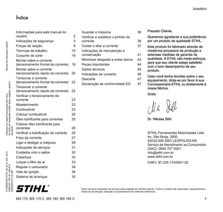 ManualdeinstruçõesoriginalImpressoempapelbranqueadosemcloro.
Astintasdeimpressãocontêmóleosvegetais,papelé
reciclável.
©ANDREASSTIHLAG&Co.KG,2015
0458-207-1521-B.VA6.B15.
0000000375_015_BR
MS 170, MS 170 C, MS 180, MS 180 C
brasileiro
1
{ Este manual de instruções de serviços está protegido por direitos autorais. Todos os direitos são reservados, especialmente o
direito de reprodução, tradução e processamento em sistemas eletrônicos.
Índice
Prezado Cliente,
Queremos agradecer a sua preferência
por um produto de qualidade STIHL.
Este produto foi fabricado através de
modernos processos de produção e
extensas medidas de garantia da
qualidade. A STIHL não mede esforços,
para que seu cliente esteja satisfeito
com o bom desempenho de seu
produto.
Caso você tenha dúvidas sobre o seu
equipamento, dirija-se por favor à sua
Concessionária STIHL ou diretamente à
nossa fábrica.
Grato
Dr. Nikolas Stihl
STIHL Ferramentas Motorizadas Ltda.
Av. São Borja, 3000
93032-000 SÃO LEOPOLDO-RS
Serviço de Atendimento ao Consumidor
(SAC): 0800 707 5001
info@stihl.com.br
www.stihl.com.br
CNPJ: 87.235.172/0001-22
Informações para este manual do
usuário 2
Indicações de segurança 3
Forças de reação 8
Técnicas de trabalho 10
Conjunto de corte 18
Montar sabre e corrente
(tensionamento frontal da corrente) 19
Montar sabre e corrente
(tensionamento rápido da corrente) 20
Tensionar a corrente
(tensionamento frontal da corrente) 22
Tensionar a corrente
(tensionamento rápido da corrente) 22
Verificar o tensionamento da
corrente 23
Abastecimento 23
Combustível 23
Colocar combustível 25
Óleo lubrificante para correntes 25
Colocar óleo lubrificante para
correntes 26
Verificar a lubrificação da corrente 26
Freio da corrente 27
Ligar e desligar a máquina 28
Indicações de serviços 31
Cuidados com o sabre 32
Cobertura 33
Limpar o filtro de ar 33
Regular o carburador 34
Vela de ignição 34
Sistema de arranque 35
Guardar a máquina 36
Verificar e substituir o pinhão da
corrente 36
Cuidar e afiar a corrente 37
Indicações de manutenção e
conservação 41
Minimizar desgaste e evitar danos 43
Peças importantes 44
Dados técnicos 45
Indicações de conserto 46
Descarte 47
Declaração de conformidade EG 47
 