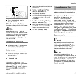 MS 170, MS 170 C, MS 180, MS 180 C
brasileiro
31
N Puxar a proteção da mão em
direção ao cabo.
O freio da corrente está solto e a
motosserra está pronta para o trabalho.
AVISO
Somente acelerar com o freio da
corrente desbloqueado. Rotação alta do
motor com o freio da corrente bloqueado
(corrente parada) em pouco tempo
ocasiona danos na embreagem e no
freio da corrente.
Em temperaturas muito baixas
N Acelerar um pouco e deixar o motor
aquecer por um curto tempo.
Desligar o motor
N Colocar o interruptor combinado na
posição stop 0.
Se o motor não ligar
Após a primeria ignição do motor, o
interruptor combinado não foi colocado
a tempo da posição borboleta do
afogador fechada l para a posição de
meia aceleração n, o motor talvez
afogou.
N Colocar o interruptor combinado na
posição stop 0.
N Retirar a vela de ignição. Veja
capítulo "Vela de ignição".
N Secar a vela de ignição.
N Puxar o cordão de arranque várias
vezes, para ventilar a câmara de
combustão.
N Recolocar a vela de ignição. Veja
capítulo "Vela de ignição".
N Colocar o interruptor combinado na
posição de meia aceleração n,
mesmo se o motor estiver frio.
N Dar nova partida no motor.
Durante o primeiro período de serviço
A máquina nova não deve funcionar
sem carga, em alta rotação, até
consumir o terceiro tanque de
combustível, para que esta não seja
submetida a sobrecarga durante a fase
de amaciamento. As peças móveis
devem adaptar-se umas às outras
durante a fase de amaciamento; no
mecanismo propulsor existe uma maior
resistência de fricção. O motor atinge a
sua potência máxima após consumir de
5 até 15 tanques de combustível.
Durante o trabalho
AVISO
Não regular o carburador com uma
mistura mais pobre, para atingir uma
potência supostamente maior, pois o
motor poderia ser danificado. Veja
capítulo "Regular o carburador".
AVISO
Somente acelerar com o freio da
corrente desbloqueado. Rotação alta do
motor com o freio da corrente bloqueado
(corrente parada) leva, já depois de
pouco tempo, a danos no motor e no
acionamento da corrente (embreagem,
freio da corrente).
207BA019KN
Indicações de serviços
 