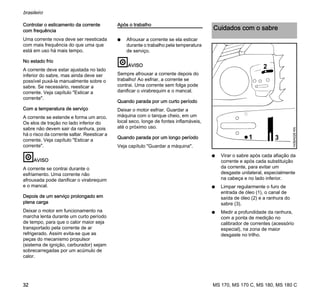 MS 170, MS 170 C, MS 180, MS 180 C
brasileiro
32
Controlar o esticamento da corrente
com frequência
Uma corrente nova deve ser reesticada
com mais frequência do que uma que
está em uso há mais tempo.
No estado frio
A corrente deve estar ajustada no lado
inferior do sabre, mas ainda deve ser
possível puxá-la manualmente sobre o
sabre. Se necessário, reesticar a
corrente. Veja capítulo "Esticar a
corrente".
Com a temperatura de serviço
A corrente se estende e forma um arco.
Os elos de tração no lado inferior do
sabre não devem sair da ranhura, pois
há o risco da corrente saltar. Reesticar a
corrente. Veja capítulo "Esticar a
corrente".
AVISO
A corrente se contrai durante o
esfriamento. Uma corrente não
afrouxada pode danificar o virabrequim
e o mancal.
Depois de um serviço prolongado em
plena carga
Deixar o motor em funcionamento na
marcha lenta durante um curto período
de tempo, para que o calor maior seja
transportado pela corrente de ar
refrigerado. Assim evita-se que as
peças do mecanismo propulsor
(sistema de ignição, carburador) sejam
sobrecarregadas por um acúmulo de
calor.
Após o trabalho
N Afrouxar a corrente se ela esticar
durante o trabalho pela temperatura
de serviço.
AVISO
Sempre afrouxar a corrente depois do
trabalho! Ao esfriar, a corrente se
contrai. Uma corrente sem folga pode
danificar o virabrequim e o mancal.
Quando parada por um curto período
Deixar o motor esfriar. Guardar a
máquina com o tanque cheio, em um
local seco, longe de fontes inflamáveis,
até o próximo uso.
Quando parada por um longo período
Veja capítulo "Guardar a máquina".
N Virar o sabre após cada afiação da
corrente e após cada substituição
da corrente, para evitar um
desgaste unilateral, especialmente
na cabeça e no lado inferior.
N Limpar regularmente o furo de
entrada de óleo (1), o canal de
saída de óleo (2) e a ranhura do
sabre (3).
N Medir a profundidade da ranhura,
com a ponta de medição no
calibrador de correntes (acessório
especial), na zona de maior
desgaste no trilho.
Cuidados com o sabre
2
31
143BA026KN
 