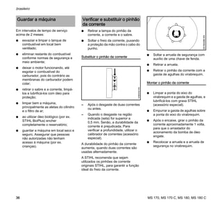MS 170, MS 170 C, MS 180, MS 180 C
brasileiro
36
Em intervalos de tempo de serviço
acima de 2 meses:
N esvaziar e limpar o tanque de
combustível em local bem
ventilado;
N eliminar restante do combustível
conforme normas de segurança e
meio ambiente;
N deixar o motor funcionando, até
esgotar o combustível do
carburador, pois do contrário as
membranas do carburador podem
colar;
N retirar o sabre e a corrente, limpá-
los e lubrificá-los com óleo para
proteção;
N limpar bem a máquina,
principalmente as aletas do cilindro
e o filtro de ar;
N ao utilizar óleo biológico (por ex.
STIHL BioPlus) encher
completamente o reservatório;
N guardar a máquina em local seco e
seguro. Assegurar que pessoas
não autorizadas não tenham
acesso à máquina (por ex.
crianças).
N Retirar a tampa do pinhão da
corrente, a corrente e o sabre.
N Soltar o freio da corrente, puxando
a proteção da mão contra o cabo do
punho.
Substituir o pinhão da corrente
– Após o desgaste de duas correntes
ou antes.
– Quando o desgaste na região
indicada (seta) for superior a
0,5 mm. Senão, a durabilidade da
corrente é prejudicada. Para
verificar a profundidade, utilizar o
calibrador de correntes (acessório
especial).
A durabilidade do pinhão da corrente
aumenta, quando duas correntes são
usadas alternadamente.
A STIHL recomenda que sejam
utilizados os pinhões de corrente
originais STIHL, para garantir a função
ideal do freio da corrente.
N Soltar a arruela de segurança com
auxílio de uma chave de fenda.
N Retirar a arruela.
N Retirar o pinhão da corrente com a
gaiola de agulhas do virabrequim.
Montar o pinhão da corrente
N Limpar a ponta do eixo do
virabrequim e a gaiola de agulhas, e
lubrificá-los com graxa STlHL
(acessório especial).
N Empurrar a gaiola de agulhas sobre
a ponta do eixo do virabrequim.
N Após o encaixe, girar o pinhão da
corrente aproximadamente 1 volta,
para que o arrastador do
acionamento da bomba de óleo
engate.
N Recolocar a arruela e a arruela de
segurança no virabrequim.
Guardar a máquina Verificar e substituir o pinhão
da corrente
143BA042KN
001BA086KN
 