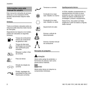 MS 170, MS 170 C, MS 180, MS 180 C
brasileiro
2
Este manual de instruções de serviços
refere-se a uma motosserra STIHL,
também denominada máquina neste
manual.
Símbolos
Todos os símbolos colocados sobre as
máquinas estão descritos neste manual
de instruções.
Dependendo da máquina e do modelo,
podem ser colocados os seguintes
símbolos:
Marcações de parágrafos
ATENÇÃO
Alerta sobre perigo de acidentes e
ferimentos de pessoas, bem como
graves danos materiais.
AVISO
Alerta sobre danos na máquina ou
componentes individuais.
Aperfeiçoamento técnico
A STIHL trabalha constantemente no
aperfeiçoamento de todos os seus
produtos; por isso, reservamo-nos o
direito de realizar modificações de
embalagem, produto e equipamento.
Desta forma, não podem ser feitas
exigências a partir de dados ou figuras
deste manual.
Informações para este
manual do usuário
Tanque de combustível;
mistura de combustível
de gasolina e óleo
Tanque de óleo para
lubrificação da corrente;
óleo lubrificante para
correntes
Bloquear e soltar o freio
da corrente
Freio de inércia
Direção da rotação da
corrente
Ematic; regulagem da
quantidade de óleo lubri-
ficante para correntes
Tensionar a corrente
Condução do ar aspi-
rado: trabalho no inverno
Condução do ar aspi-
rado: trabalho no verão
Aquecimento do cabo
Acionar a válvula de
descompressão
Acionar a bomba manual
de combustível
 