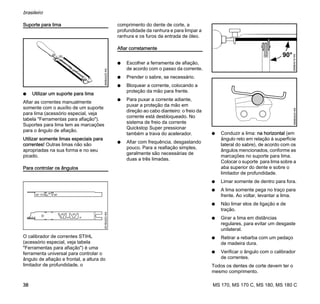 MS 170, MS 170 C, MS 180, MS 180 C
brasileiro
38
Suporte para lima
N Utilizar um suporte para lima
Afiar as correntes manualmente
somente com o auxílio de um suporte
para lima (acessório especial, veja
tabela "Ferramentas para afiação").
Suportes para lima tem as marcações
para o ângulo de afiação.
Utilizar somente limas especiais para
correntes! Outras limas não são
apropriadas na sua forma e no seu
picado.
Para controlar os ângulos
O calibrador de correntes STIHL
(acessório especial, veja tabela
"Ferramentas para afiação") é uma
ferramenta universal para controlar o
ângulo de afiação e frontal, a altura do
limitador de profundidade, o
comprimento do dente de corte, a
profundidade da ranhura e para limpar a
ranhura e os furos da entrada de óleo.
Afiar corretamente
N Escolher a ferramenta de afiação,
de acordo com o passo da corrente.
N Prender o sabre, se necessário.
N Bloquear a corrente, colocando a
proteção da mão para frente.
N Para puxar a corrente adiante,
puxar a proteção da mão em
direção ao cabo dianteiro: o freio da
corrente está desbloqueado. No
sistema de freio da corrente
Quickstop Super pressionar
também a trava do acelerador.
N Afiar com frequência, desgastando
pouco. Para a reafiação simples,
geralmente são necessárias de
duas a três limadas.
N Conduzir a lima: na horizontal (em
ângulo reto em relação à superfície
lateral do sabre), de acordo com os
ângulos mencionados, conforme as
marcações no suporte para lima.
Colocar o suporte para lima sobre a
aba superior do dente e sobre o
limitador de profundidade.
N Limar somente de dentro para fora.
N A lima somente pega no traço para
frente. Ao voltar, levantar a lima.
N Não limar elos de ligação e de
tração.
N Girar a lima em distâncias
regulares, para evitar um desgaste
unilateral.
N Retirar a rebarba com um pedaço
de madeira dura.
N Verificar o ângulo com o calibrador
de correntes.
Todos os dentes de corte devem ter o
mesmo comprimento.
689BA025KN001BA203KN
689BA018KN
90°
689BA043KN
 