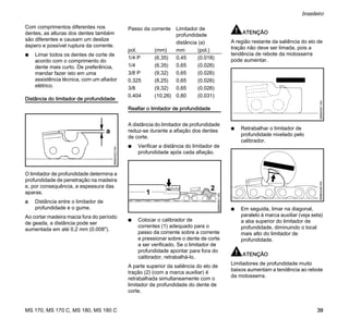 MS 170, MS 170 C, MS 180, MS 180 C
brasileiro
39
Com comprimentos diferentes nos
dentes, as alturas dos dentes também
são diferentes e causam um deslize
áspero e possível ruptura da corrente.
N Limar todos os dentes de corte de
acordo com o comprimento do
dente mais curto. De preferência,
mandar fazer isto em uma
assistência técnica, com um afiador
elétrico.
Distância do limitador de profundidade
O limitador de profundidade determina a
profundidade de penetração na madeira
e, por consequência, a espessura das
aparas.
a Distância entre o limitador de
profundidade e o gume.
Ao cortar madeira macia fora do período
de geada, a distância pode ser
aumentada em até 0,2 mm (0.008").
Reafiar o limitador de profundidade
A distância do limitador de profundidade
reduz-se durante a afiação dos dentes
de corte.
N Verificar a distância do limitador de
profundidade após cada afiação.
N Colocar o calibrador de
correntes (1) adequado para o
passo da corrente sobre a corrente
e pressionar sobre o dente de corte
a ser verificado. Se o limitador de
profundidade apontar para fora do
calibrador, retrabalhá-lo.
A parte superior da saliência do elo de
tração (2) (com a marca auxiliar) é
retrabalhada simultaneamente com o
limitador de profundidade do dente de
corte.
ATENÇÃO
A região restante da saliência do elo de
tração não deve ser limada, pois a
tendência de rebote da motosserra
pode aumentar.
N Retrabalhar o limitador de
profundidade nivelado pelo
calibrador.
N Em seguida, limar na diagonal,
paralelo à marca auxiliar (veja seta)
a aba superior do limitador de
profundidade, diminuindo o local
mais alto do limitador de
profundidade.
ATENÇÃO
Limitadores de profundidade muito
baixos aumentam a tendência ao rebote
da motosserra.
689BA023KN
a
Passo da corrente Limitador de
profundidade
distância (a)
pol. (mm) mm (pol.)
1/4 P (6,35) 0,45 (0.018)
1/4 (6,35) 0,65 (0.026)
3/8 P (9,32) 0,65 (0.026)
0.325 (8,25) 0,65 (0.026)
3/8 (9,32) 0,65 (0.026)
0.404 (10,26) 0,80 (0.031)
2
689BA061KN
1
689BA051KN689BA044KN
 