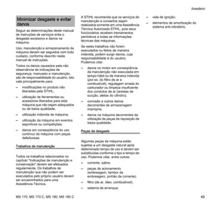 MS 170, MS 170 C, MS 180, MS 180 C
brasileiro
43
Seguir as determinações deste manual
de instruções de serviços evita o
desgaste excessivo e danos na
máquina.
Uso, manutenção e armazenamento da
máquina devem ser seguidos com todo
cuidado, conforme descrito neste
manual de instruções.
Todos os danos causados pela não
observância de indicações de
segurança, manuseio e manutenção,
são de responsabilidade do usuário. Isto
vale principalmente para:
– modificações no produto não
liberadas pela STIHL;
– utilização de ferramentas ou
acessórios liberados para esta
máquina que não sejam adequados
ou de baixa qualidade;
– utilização indevida da máquina;
– utilização da máquina em eventos
esportivos ou competições;
– danos em conseqüência do uso
contínuo da máquina com peças
defeituosas.
Trabalhos de manutenção
Todos os trabalhos relacionados no
capítulo "Indicações de manutenção e
conservação" devem ser efetuados
regularmente. Os trabalhos de
manutenção que não podem ser
executados pelo próprio usuário devem
ser encaminhados para uma
Assistência Técnica.
A STIHL recomenda que os serviços de
manutenção e consertos sejam
realizados somente em uma Assistência
Técnica Autorizada STIHL, pois seus
funcionários recebem treinamentos
periódicos e todas as informações
técnicas das máquinas.
Se estes trabalhos não forem
executados ou feitos de maneira
indevida, podem surgir danos, cuja
responsabilidade é do usuário.
Podemos citar:
– danos no motor em conseqüência
da manutenção não executada em
tempo hábil ou de maneira indevida
(por ex. do filtro de ar e
combustível), regulagem errada do
carburador ou limpeza insuficiente
dos condutos de ar (arestas de
sucção, aletas do cilindro);
– corrosão e outros danos
decorrentes de armazenagem
imprópria;
– danos na máquina decorrentes da
utilização de peças de reposição de
baixa qualidade.
Peças de desgaste
Algumas peças da máquina estão
sujeitas a um desgaste natural após
determinado tempo de uso e devem ser
substituídas conforme o tipo e tempo de
uso. Podemos citar, entre outras:
– corrente, sabre;
– peças de acionamento
(embreagem, tambor da
embreagem, pinhão da corrente);
– filtro (de ar, óleo, combustível);
– sistema de arranque;
– vela de ignição;
– elementos de amortização do
sistema anti-vibratório.
Minimizar desgaste e evitar
danos
 