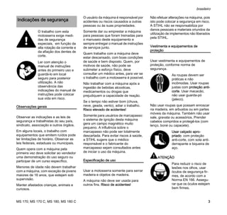 MS 170, MS 170 C, MS 180, MS 180 C
brasileiro
3
Observações gerais
Observar as indicações e as leis de
segurança e trabalhistas do seu país,
sindicato, associação e outros órgãos.
Em alguns locais, o trabalho com
equipamentos que emitem ruídos pode
ter limitações de horário. Observar as
leis federais, estaduais ou municipais.
Quem opera com a máquina pela
primeira vez deve solicitar ao vendedor
uma demonstração do uso seguro ou
participar de um curso específico.
Menores de idade não devem trabalhar
com a máquina, com exceção de jovens
maiores de 16 anos, que estejam sob
supervisão.
Manter afastados crianças, animais e
curiosos.
O usuário da máquina é responsável por
acidentes ou riscos causados a outras
pessoas ou às suas propriedades.
Somente dar ou emprestar a máquina
para pessoas que foram treinadas para
o manuseio deste equipamento e
sempre entregar o manual de instruções
de serviços junto.
Quem trabalha com a máquina deve
estar descansado, com boas condições
de saúde e bem disposto. Quem, por
motivos de saúde, não pode se
submeter a esforço físico, deve
consultar um médico antes, para ver se
o trabalho com a motosserra é possível.
Não trabalhar com a máquina após a
ingestão de bebidas alcoolicas,
medicamentos ou drogas que
prejudiquem a capacidade de reação.
Se o tempo não estiver bom (chuva,
neve, geada, vento), adiar o trabalho.
Risco elevado de acidentes!
Somente para usuários de marcapasso:
o sistema de ignição desta máquina
gera um campo magnético muito
pequeno. A influência sobre o
marcapasso não pode ser totalmente
descartada. Para evitar riscos à saúde,
a STIHL sugere que o médico
responsável e o fabricante do
marcapasso sejam consultados antes
de iniciar o uso da máquina.
Especificação de uso
Usar a motosserra somente para serrar
madeira e objetos de madeira.
A máquina não deve ser usada para
outros fins. Risco de acidentes!
Não efetuar alterações na máquina, pois
isto pode colocar a segurança em risco.
A STIHL não se responsabiliza por
danos pessoais e materiais oriundos da
utilização de implementos não liberados
pela STIHL.
Vestimenta e equipamentos de
proteção
Usar vestimenta e equipamentos de
proteção, conforme norma de
segurança.
Não usar roupas que possam enroscar
na madeira, em arbustos ou em partes
móveis da máquina. Também não usar
xale, gravata ou acessórios. Prender
cabelos compridos e protegê-los (com
lenço, boné ou capacete).
ATENÇÃO
Indicações de segurança
O trabalho com esta
motosserra exige medi-
das de segurança
especiais, em função da
alta rotação da corrente e
da afiação dos dentes de
corte.
Ler com atenção o
manual de instruções
antes do primeiro uso e
guardá-lo em local
seguro para posterior
utilização. A não
observância das
indicações do manual de
instruções pode colocar
sua vida em risco.
As roupas devem ser
práticas e não
incômodas. Usar roupas
justas com proteção anti-
corte. Usar macacão,
não usar guarda-pó
(jaleco).
Usar calçado apro-
priado com proteção
anti-corte, com sola anti-
derrapante e biqueira de
aço.
Para reduzir o risco de
lesões nos olhos, usar
óculos de segurança fir-
mes, de acordo com a
Norma EN 166. Assegu-
rar que os óculos estejam
bem firmes.
 
