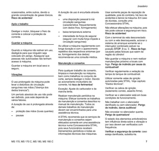 MS 170, MS 170 C, MS 180, MS 180 C
brasileiro
7
ocasionados, entre outros, devido a
grande concentração de gases tóxicos.
Risco de acidentes!
Após o trabalho
Desligar o motor, bloquear o freio da
corrente e colocar a proteção da
corrente.
Guardar a máquina
Quando a máquina não estiver em uso,
desligá-la para que ninguém seja
colocado em perigo. Assegurar que
pessoas não autorizadas não tenham
acesso à máquina.
Guardar a máquina em local seco e
seguro.
Vibrações
O uso prolongado da máquina pode
levar a distúrbios de circulação
sanguínea nas mãos ("doença dos
dedos brancos").
Um período absoluto de uso não pode
ser definido, pois este depende de
vários fatores.
A duração de uso é prolongada através
de:
– proteção das mãos (luvas quentes)
– pausas
A duração de uso é encurtada através
de:
– uma disposição pessoal à má
circulação sanguínea
(característica: frequentemente
com dedos frios, formigamento)
– baixa temperatura externa
– intensidade da força de segurar
(segurar com muita força impede a
circulação sanguínea)
Ao utilizar a máquina regularmente com
longa duração e com o aparecimento
repetitivo dos respectivos sintomas (por
ex. formigamento dos dedos)
recomenda-se uma consulta médica.
Manutenção e consertos
Para qualquer trabalho de conserto,
limpeza e manutenção na máquina,
bem como trabalhos no conjunto de
corte, sempre desligar o motor. Devido
ao acionamento involuntário da
corrente, há risco de ferimentos!
Exceção: Ajuste do carburador e da
marcha lenta.
Realizar manutenção periódica na
máquina. Efetuar somente os trabalhos
de manutenção e consertos descritos no
manual de manutenção. Todos os
demais trabalhos de manutenção
devem ser encaminhados para uma
assistência técnica.
A STIHL recomenda que os serviços de
manutenção e consertos sejam
efetuados somente em uma assistência
técnica numa Concessionária STIHL,
pois seus funcionários recebem
treinamentos periódicos e todas as
informações técnicas das máquinas.
Usar somente peças de reposição de
qualidade, pois do contrário, há risco de
acidentes e danos na máquina. Em caso
de dúvidas, consulte uma
Concessionária STIHL.
Não efetuar alterações na máquina, pois
isto pode colocar a segurança em risco.
Risco de acidentes!
Com o terminal da vela desconectado
ou com a vela desrosqueada, acionar o
sistema de arranque somente se o
interruptor combinado estiver na
posição STOP, 0 ou †. Risco de fogo
causado pelas faíscas que saem da
região do cilindro!
Não guardar a máquina e nem realizar
manutenções próximo a locais com
fogo. Perigo de incêndio por causa do
combustível!
Verificar regularmente a vedação da
tampa do tanque de combustível.
Utilizar somente velas de ignição
autorizadas pela STIHL. Veja capítulo
"Dados técnicos".
Verificar os cabos de ignição
(isolamento correto, assento firme).
Verificar se o silenciador está em boas
condições de funcionamento.
Não trabalhar com o silenciador
danificado ou sem silenciador. Perigo
de incêndio, danos auditivos!
Não encostar no silenciador quente.
Perigo de queimadura!
O estado dos elementos antivibratórios
tem influência direta sobre a vibração e
por isso devem ser verificados com
frequência.
Verificar a segurança da corrente: caso
esteja danificada, substituí-la.
 