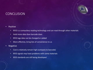 CONCLUSION
• Positive
• RFID is a contactless reading technology and can read through other materials
• Hold more data than barcode does
• RFID tags data can be changed or added
• More effective, bring lots of convenience to us
• Negative
• Cost is relatively remain high (compare to barcode)
• RFID signals may have problems with some materials
• RFID standards are still being developed
 