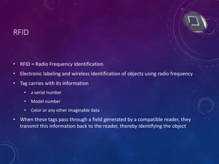 RFID
• RFID = Radio Frequency Identification
• Electronic labeling and wireless identification of objects using radio frequency
• Tag carries with its information
• a serial number
• Model number
• Color or any other imaginable data
• When these tags pass through a field generated by a compatible reader, they
transmit this information back to the reader, thereby identifying the object
 