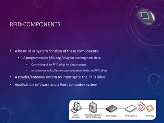 RFID COMPONENTS
• A basic RFID system consists of these components:
• A programmable RFID tag/inlay for storing item data;
• Consisting of an RFID chip for data storage
• an antenna to facilitate communication with the RFID chip
• A reader/antenna system to interrogate the RFID inlay
• Application software and a host computer system
 