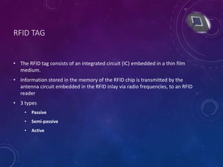 RFID TAG
• The RFID tag consists of an integrated circuit (IC) embedded in a thin film
medium.
• Information stored in the memory of the RFID chip is transmitted by the
antenna circuit embedded in the RFID inlay via radio frequencies, to an RFID
reader
• 3 types
• Passive
• Semi-passive
• Active
 