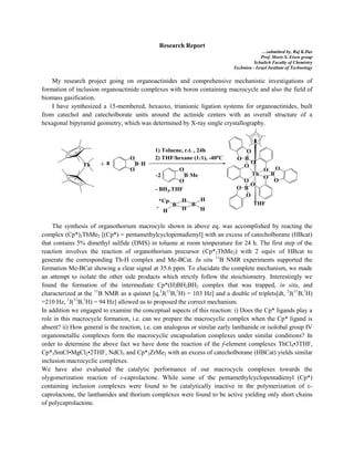 Research Report
…submitted by, Raj K.Das
Prof. Moris S. Eisen group
Schulich Faculty of Chemistry
Technion - Israel Institute of Technology
My research project going on organoactinides and comprehensive mechanistic investigations of
formation of inclusion organoactinide complexes with boron containing macrocycle and also the field of
biomass gasification.
I have synthesized a 15-membered, hexaoxo, trianionic ligation systems for organoactinides, built
from catechol and catecholborate units around the actinide centers with an overall structure of a
hexagonal bipyramid geometry, which was determined by X-ray single crystallography.
The synthesis of organothorium macrocyle shown in above eq. was accomplished by reacting the
complex (Cp*)2ThMe2 [(Cp*) = pentamethylcyclopentadienyl] with an excess of catecholborane (HBcat)
that contains 5% dimethyl sulfide (DMS) in toluene at room temperature for 24 h. The first step of the
reaction involves the reaction of organothorium precursor (Cp*2ThMe2) with 2 equiv of HBcat to
generate the corresponding Th-H complex and Me-BCat. In situ 11
B NMR experiments supported the
formation Me-BCat showing a clear signal at 35.6 ppm. To elucidate the complete mechanism, we made
an attempt to isolate the other side products which strictly follow the stoichiometry. Interestingly we
found the formation of the intermediate Cp*(H)BH2BH2 complex that was trapped, in situ, and
characterized at the 11
B NMR as a quintet [q,1
J(11
B,1
H) = 103 Hz] and a double of triplets[dt, 2
J(11
B,1
H)
=210 Hz, 1
J(11
B,1
H) = 94 Hz] allowed us to proposed the correct mechanism.
In addition we engaged to examine the conceptual aspects of this reaction: i) Does the Cp* ligands play a
role in this macrocycle formation, i.e. can we prepare the macrocyclic complex when the Cp* ligand is
absent? ii) How general is the reaction, i.e. can analogous or similar early lanthanide or isolobal group IV
organometallic complexes form the macrocyclic encapsulation complexes under similar conditions? In
order to determine the above fact we have done the reaction of the f-element complexes ThCl4•3THF,
Cp*2SmCl•MgCl2•2THF, NdCl3 and Cp*2ZrMe2 with an excess of catecholborane (HBCat) yields similar
inclusion macrocyclic complexes.
We have also evaluated the catalytic performance of our macrocycle complexes towards the
olygomerization reaction of ε-caprolactone. While some of the pentamethylcyclopentadienyl (Cp*)
containing inclusion complexes were found to be catalytically inactive in the polymerization of ε-
caprolactone, the lanthanides and thorium complexes were found to be active yielding only short chains
of polycaprolactone.
 