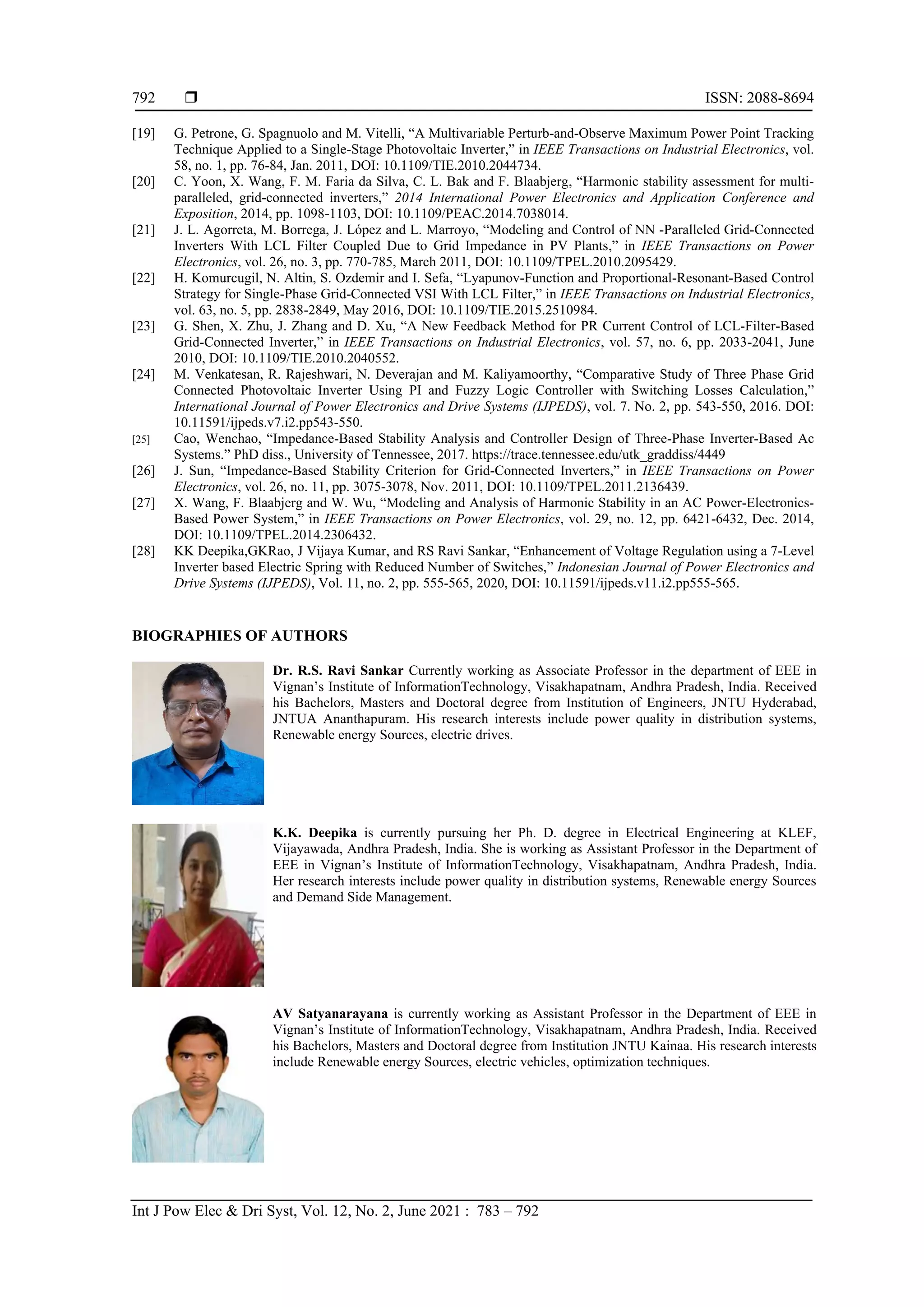  ISSN: 2088-8694
Int J Pow Elec & Dri Syst, Vol. 12, No. 2, June 2021 : 783 – 792
792
[19] G. Petrone, G. Spagnuolo and M. Vitelli, “A Multivariable Perturb-and-Observe Maximum Power Point Tracking
Technique Applied to a Single-Stage Photovoltaic Inverter,” in IEEE Transactions on Industrial Electronics, vol.
58, no. 1, pp. 76-84, Jan. 2011, DOI: 10.1109/TIE.2010.2044734.
[20] C. Yoon, X. Wang, F. M. Faria da Silva, C. L. Bak and F. Blaabjerg, “Harmonic stability assessment for multi-
paralleled, grid-connected inverters,” 2014 International Power Electronics and Application Conference and
Exposition, 2014, pp. 1098-1103, DOI: 10.1109/PEAC.2014.7038014.
[21] J. L. Agorreta, M. Borrega, J. López and L. Marroyo, “Modeling and Control of NN -Paralleled Grid-Connected
Inverters With LCL Filter Coupled Due to Grid Impedance in PV Plants,” in IEEE Transactions on Power
Electronics, vol. 26, no. 3, pp. 770-785, March 2011, DOI: 10.1109/TPEL.2010.2095429.
[22] H. Komurcugil, N. Altin, S. Ozdemir and I. Sefa, “Lyapunov-Function and Proportional-Resonant-Based Control
Strategy for Single-Phase Grid-Connected VSI With LCL Filter,” in IEEE Transactions on Industrial Electronics,
vol. 63, no. 5, pp. 2838-2849, May 2016, DOI: 10.1109/TIE.2015.2510984.
[23] G. Shen, X. Zhu, J. Zhang and D. Xu, “A New Feedback Method for PR Current Control of LCL-Filter-Based
Grid-Connected Inverter,” in IEEE Transactions on Industrial Electronics, vol. 57, no. 6, pp. 2033-2041, June
2010, DOI: 10.1109/TIE.2010.2040552.
[24] M. Venkatesan, R. Rajeshwari, N. Deverajan and M. Kaliyamoorthy, “Comparative Study of Three Phase Grid
Connected Photovoltaic Inverter Using PI and Fuzzy Logic Controller with Switching Losses Calculation,”
International Journal of Power Electronics and Drive Systems (IJPEDS), vol. 7. No. 2, pp. 543-550, 2016. DOI:
10.11591/ijpeds.v7.i2.pp543-550.
[25] Cao, Wenchao, “Impedance-Based Stability Analysis and Controller Design of Three-Phase Inverter-Based Ac
Systems.” PhD diss., University of Tennessee, 2017. https://trace.tennessee.edu/utk_graddiss/4449
[26] J. Sun, “Impedance-Based Stability Criterion for Grid-Connected Inverters,” in IEEE Transactions on Power
Electronics, vol. 26, no. 11, pp. 3075-3078, Nov. 2011, DOI: 10.1109/TPEL.2011.2136439.
[27] X. Wang, F. Blaabjerg and W. Wu, “Modeling and Analysis of Harmonic Stability in an AC Power-Electronics-
Based Power System,” in IEEE Transactions on Power Electronics, vol. 29, no. 12, pp. 6421-6432, Dec. 2014,
DOI: 10.1109/TPEL.2014.2306432.
[28] KK Deepika,GKRao, J Vijaya Kumar, and RS Ravi Sankar, “Enhancement of Voltage Regulation using a 7-Level
Inverter based Electric Spring with Reduced Number of Switches,” Indonesian Journal of Power Electronics and
Drive Systems (IJPEDS), Vol. 11, no. 2, pp. 555-565, 2020, DOI: 10.11591/ijpeds.v11.i2.pp555-565.
BIOGRAPHIES OF AUTHORS
Dr. R.S. Ravi Sankar Currently working as Associate Professor in the department of EEE in
Vignan’s Institute of InformationTechnology, Visakhapatnam, Andhra Pradesh, India. Received
his Bachelors, Masters and Doctoral degree from Institution of Engineers, JNTU Hyderabad,
JNTUA Ananthapuram. His research interests include power quality in distribution systems,
Renewable energy Sources, electric drives.
K.K. Deepika is currently pursuing her Ph. D. degree in Electrical Engineering at KLEF,
Vijayawada, Andhra Pradesh, India. She is working as Assistant Professor in the Department of
EEE in Vignan’s Institute of InformationTechnology, Visakhapatnam, Andhra Pradesh, India.
Her research interests include power quality in distribution systems, Renewable energy Sources
and Demand Side Management.
AV Satyanarayana is currently working as Assistant Professor in the Department of EEE in
Vignan’s Institute of InformationTechnology, Visakhapatnam, Andhra Pradesh, India. Received
his Bachelors, Masters and Doctoral degree from Institution JNTU Kainaa. His research interests
include Renewable energy Sources, electric vehicles, optimization techniques.
 
