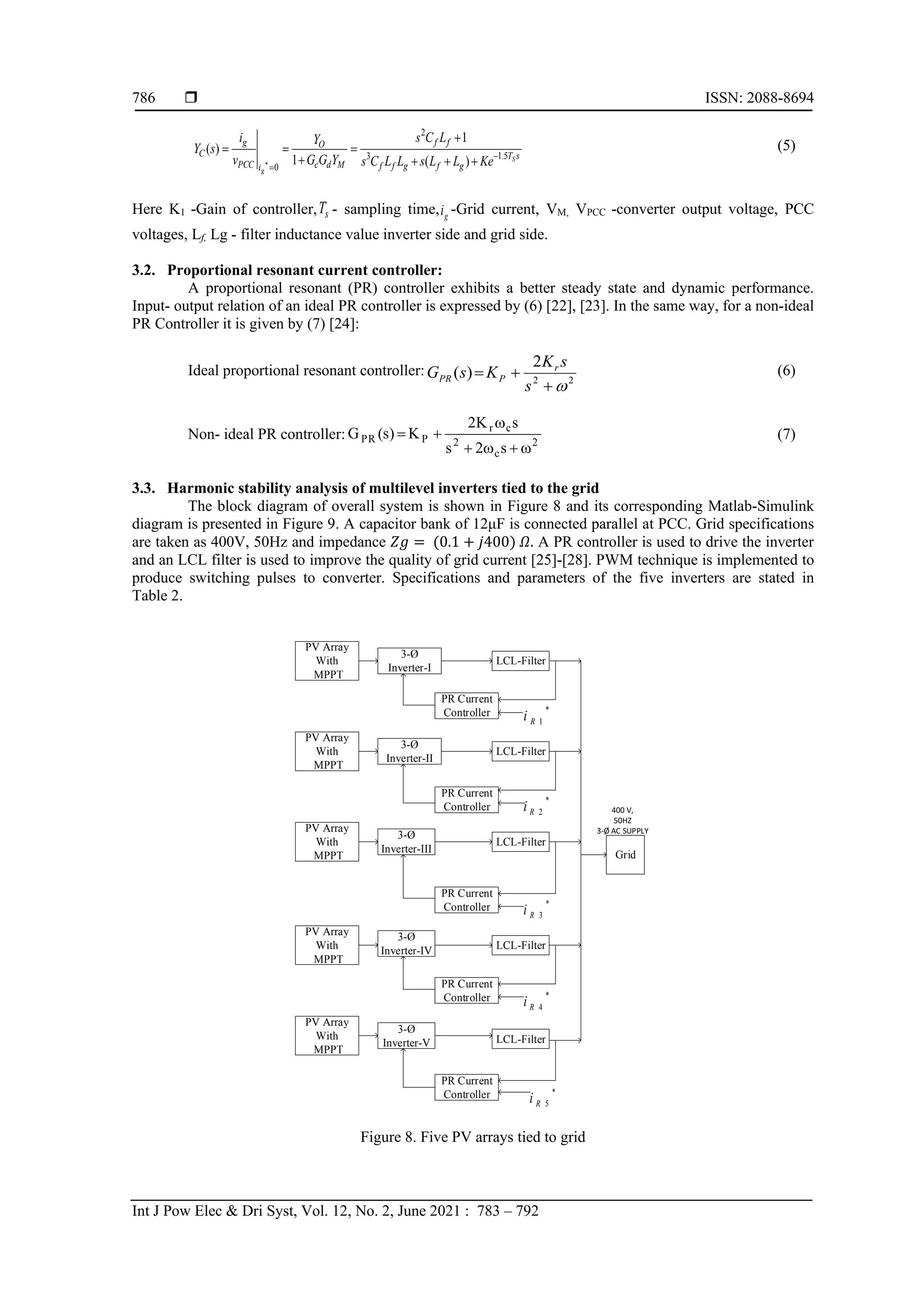  ISSN: 2088-8694
Int J Pow Elec & Dri Syst, Vol. 12, No. 2, June 2021 : 783 – 792
786
s
T
g
f
g
f
f
f
f
M
d
c
O
i
PCC
g
C S
g
Ke
L
L
s
L
L
C
s
L
C
s
Y
G
G
Y
v
i
s
Y 5
.
1
3
2
0 )
(
1
1
)
( −
= +
+
+
+
=
+
=
=

(5)
Here K1 -Gain of controller, s
T - sampling time, g
i -Grid current, VM, VPCC -converter output voltage, PCC
voltages, Lf, Lg - filter inductance value inverter side and grid side.
3.2. Proportional resonant current controller:
A proportional resonant (PR) controller exhibits a better steady state and dynamic performance.
Input- output relation of an ideal PR controller is expressed by (6) [22], [23]. In the same way, for a non-ideal
PR Controller it is given by (7) [24]:
Ideal proportional resonant controller:
2
2
2
)
(

+
+
=
s
s
K
K
s
G r
P
PR
(6)
Non- ideal PR controller: 2
c
2
c
r
P
PR
s
2
s
s
K
2
K
)
s
(
G

+

+

+
= (7)
3.3. Harmonic stability analysis of multilevel inverters tied to the grid
The block diagram of overall system is shown in Figure 8 and its corresponding Matlab-Simulink
diagram is presented in Figure 9. A capacitor bank of 12μF is connected parallel at PCC. Grid specifications
are taken as 400V, 50Hz and impedance 𝑍𝑔 = (0.1 + 𝑗400) 𝛺. A PR controller is used to drive the inverter
and an LCL filter is used to improve the quality of grid current [25]-[28]. PWM technique is implemented to
produce switching pulses to converter. Specifications and parameters of the five inverters are stated in
Table 2.
PV Array
With
MPPT
3-Ø
Inverter-I
Grid
PR Current
Controller
LCL-Filter
PV Array
With
MPPT
3-Ø
Inverter-III
LCL-Filter
PR Current
Controller
PV Array
With
MPPT
3-Ø
Inverter-IV LCL-Filter
PR Current
Controller
PV Array
With
MPPT
3-Ø
Inverter-V LCL-Filter
PR Current
Controller
PV Array
With
MPPT
3-Ø
Inverter-II
LCL-Filter
PR Current
Controller
*
1
R
i
*
2
R
i
*
3
R
i
*
4
R
i
*
5
R
i
400 V,
50HZ
3-Ø AC SUPPLY
Figure 8. Five PV arrays tied to grid
 