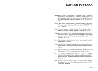 DAFTAR PUSTAI(A
Aaardoom, L., B.H.W. Van Gelder, E. Vermaat (1982). "Aspects of
the Analgsis and Utilization of Satellite Laser Ranging at the
Koottuijk Obseruatory." In: Feestbunded ter gelegenheid van
de 65ste verjaardag van prof. Baarda, Yol. 2, pp. 276-317,
delft.
Abidin, H.Z. (2OOO). Penentuan Posisi Dengan GPS dan Aptikasinga.
PT Pradnya Paramita, Jakarta. Second edition. ISBN 979-408-
377-1.268 pp.
Abidin, H.2., A. Jones, J. Kahar (1995). Suruai Dengan GPS. PT
Pradnya Paramita, Jakarta. ISBN 979-408-380-1. 153 pp.
Altamimi, Z. (2OOO). "ITRF Status and Plans for ITRF2000."
Proceedings of the International WBI Seruice for Geodesg and
Astrometrg General Meeting, Kotzting, Germany, 2l-24
February, pp. 57-61.
ANA (2000), Alamat situs internet: http://louis.lmsal.com/PR/
answerbook/, October.
AVISO (2OOO). Situs internet, alamat: http://sirius-ci.cst.cnes.fr
: 8O9O I HTML/ information/ frames/ applications/ science,
August.
Bate, R.B., D.D. Mueller, and J.E. White (i971). Fundamentals of
Astrodgnamics. Dover Publications, New York, 455 pp.
Bauersima (1983). "NAVSTAR/Global Positioning System (GPS) II,
Radio Interferometrische Satellitenbeobachtungen".
Mitteilungen der Satelliten-Beobachtungsstation Zimmentald,
Bern, vol. 10.
BKG (Bundesamt ftir Kartographie und GeodEisie) (2000).
Homepage:http: / /fwserverl.ifag.de/ geodaesie/earth-rotation
/three.htm. Agustus.
199
 