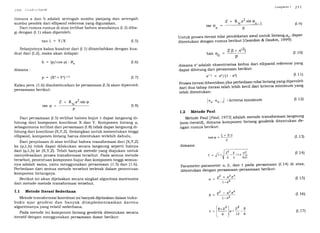 tanl = Y/X (I.5)
Selanjutnya kalau kuadrat dari (I.1) ditambahkan dengan kua-
drat dari (I.2), maka akan didapat:
:l IO (ir1)(/.,rjr.'(/l('/rl
rlimana a dan b adalah setengah sumbu panjang dan
sumbu pendek dari ellipsoid referensi yang digunakan.
Dari rumus-rumus di atas terlihat bahwa seandainya
gi dengan (I.1) akan diperoleh:
h = (p/cos 9) - R,
dimana:
p = (x, +Y2)/2
Kalau pers. (1.6) disubstitusikan ke persamaan (I.3) akan
persamaan berikut:
Z + R*.e2.sir, g
Z + R
*.e2.
sin <0n
- t
rarl(9n=T
Untukprosesiterasinilaipendekatanawaluntuklintang,<po,dapat
ditentukan dengan ,,r*r" berikut lGeardan & Deakin' 1999]:
Z(1+ .e'2)
tanO^=-,U P
setengah
(I.2)diba-
l,trtrtltrrrtn I ')l I
(r e)
(r.10)
(r.12)
(r 6)
(r.7)
diperoleh
dimana eradalah eksentrisitas kedua dari ellipsoid referensi yang
dapat dihitung dari persamaan berikut:
e'2 = ezl$-e?l (r. 1 i)
proses iterasi dihentikan jika perbedaan nilai lintang yang diperoleh
dari dua tahap iterasi telah lebih kecil dari kriteria minimum yang
telah ditentukan:
t2l1 (p = (r.8)
p
Dari persamaan (I.5) terlihat bahwa bujur l" dapat langsung di-
hitung dari komponen koordinat X dan Y. Komponen lintang p,
sebagaimana terlihat dari persamaan (I.8) tidak dapat langsung di-
hitung dari koordinat (X,Y,Z). Sedangkan untuk menentukan tinggi
ellipsoid, komponen lintang harus ditentukan terlebih dahulu.
Dari penjelasan di atas terlihat bahwa transformasi dari (X,Y,Z)
ke (g,l",h) tidak dapat dilakukan secara langsung seperti halnya
dari (q,l.,h) ke (X,Y,Z). Telah banyak metode yang diajukan untuk
menyelesaikan proses transformasi tersebut. Pada semua metode
tersebut, penentuan komponen bujur dan komponen tinggi semua-
nya adalah sama, yaitu menggunakan persamaan (1.5) dan (1.6).
Perbedaan dari semua metode tersebut terletak dalam penentuan
komponen lintangnya.
Berikut ini akan dijelaskan secara singkat algoritma matematis
dari metode-metode transformasi tersebut.
I. I Metode Iterasi Sederhana
Metode transformasi koordinat ini banyak dijelaskan dalam buku-
buku ajar geodesi dan banyak diimplementasikan karena
algoritmanya yang relatif sederhana.
Pada metode ini komponen lintang geodetik ditentukan secara
iteratif dengan menggunakan persapnaan dasar berikut:
I
,0,. -.rr,
- rl . kriterid minimum
1.2 Mdtode Paul
Metode Paul lPaul, 1973] adalah met-ode transformasi langsung
(non-iteratif), dimana komponen lintang geodetik ditentukan de-
ngan rumus berikut:
tanQ =
dimana:
(. = J1+
+Zl2
p
(r. i3)
(r.14)
(r.1s)
(r.16)
Parameter-parameter cr, p, dan t pada persamaan (I' 14) di atas'
ditentukan dengan persamaan-persamaan berikut:
o2 + a2.e4
Cf = :-------^
l-e'
t,=o'-*''ol- e'
(u*r' z2 B
t = l' l.p+--
[6 ) t2 6
(r.17)
 