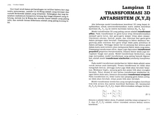 '216 (ieodesi Satelit
Dari hasil studi kasus perbandingan ini terlihat bahwa dari segi
waktu pemrosesan, metode Lin & wang adalah yang tercepat dan
metode Borkowski adalah yang terlambat. Sedangkan dari segi ke-
salahan maksimumtomponen lintang dan tinggi ellipsoid yang di-
hitung, metode Lin & wang dan metod.e ozone adalah y"rrg palirg
teliti, dan metode Iterasi sederhana adalah yang paling kurang te-
liti.
Lampiran II
TRANSFORMASI 3D
ANTARSISTEM IX,Y,ZI
Ada beberapa model transformasi koordinat 3D yang dapat di-
aplikasikan untuk mentrAnsformasikan suatu sistem koordinat
kartesian (, Y^, Z) ke sistem kartesian lainnya (XB,YB, Z).
Model transformasi 3D yang paling umum adalah transformasi
affine. Pada transformasi ini garis lurus tetap ditransformasikan
menjadi garis lurus, dan garis-garis sejajar tetap akan sejajar.
Umumnya ukuran, bentuk, posisi, dan orientasi dari garis-garis
dalam jaringan akan berubah. Disamping itu faktor skalanya ber-
gantung pada orientasi dari garis tetapi tidak pada posisinya di
dalam jaringan. Sehingga dalam hal ini panjang dari semua garis
dalam suatu arah tertentu akan mempunyai faktor skalayang sama.
Disamping transformasi affine, dapat juga digunakan transforlnasi
proyektif (projectiontransformalion), dimana faktor skala juga me-
rupakan fungsi dari posisi. Model transformasi berikutnya, yang
juga merupakan model transformasi yang paling banyak diguna-
kan adalah model transformasi similaritas (similaritg transforma-
tionl.
Pada model transformasi similaritas ini, faktor skala adalah sama
untuk semua arah (isotropik). Proses transformasi ini tidak akan
mengubah bentuk, sehingga sudut juga tidak akan berubah besar-
nya. Meskipun begitu, panjang garis dan posisi titik akan mungkin
berubah. Patut dicatat di sini bahwa transformasi similaritas de-
ngan faktor skala satu, biasanya dinamakan transformasi ortogonal.
Pada transformasi ini, besar sudut dan panjang garis dalam jaring-
an tidak akan berubah, tetapi posisi titik akan berubah.
Model transformasi similaritas yang menghubungkan koordinat
titik-titik antara dua sistem koordinat Kartesian 3D, katakanlah
(XB,y B,Za) dengan (Xo,Y
^,ZAl,
dapat diformulasikan sebagai berikut:
s.R (rr.1)
dimana s adalah faktor skala, R adalah matriks rotasi ortogonal 3 x
3, dan (T*,T,,T,) adalah vektor translasi antara kedua sistem
koordinat.
[xol [r,l
I vn l*lr, I
lr^l Lr.l
['"1
lY*l=
lr"l
'2t7
 