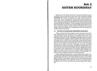 Bab 2
SISTEM KOORDINAT
Posisi suatu titik dapat dinyatakan secara kuantitatif maupun
kualitatif. Secara kuantitatif posisi suatu titik dinyatakan dengan
koordinat, baik dalam ruang satu, dua, tiga, maupun empat di-
mensi (1D, 2D, 3D, maupun 4D). Perlu dicatat di sini bahwa koor-
dinat tidak hanya memberikan deskripsi kuantitatif tentang po-
sisi, tetapi juga pergerakan (trayektori) suatu titik seandainya titik
yang bersangkutan bergerak. Untuk menjamin adanya konsistensi
dan standarisasi, perlu ada suatu sistem dalam menyatakan koor-
dinat. Sistem ini disebut sistem referensi koordinat, atau secara
singkat sistem koordinat, dan realisasinya umum dinamakan ke-
rang ka r efer ensi ko or dinat.
2.L SISTEM DAN KERANGI(A REFERENSI KOORDINAT
Sisfem referensi koordinat adalah sistem (termasuk teori, kon-
sep, deskripsi fisis dan geometris, serta standar dan parameter)
yang digunakan dalam pendefinisian koordinat dari suatu atau
beberapa titik dalam ruang. Sedangkan kerangka referensi koordi-
naf dimaksudkan sebagai realisasi praktis dai sistem referensi,
sehingga sistem tersebut dapat digunakan untuk pendeskripsian
secara kuantitatif posisi dan pergerakan titik-titik, baik di permu-
kaan bumi (kerangka terestris) ataupun di luar bumi (kerangka
selestia atau ekstra-terestris). Kerangka referensi biasanya
direalisasikan dengan melakukan pengamatan-pengamatan geo-
detik, dan umumnya direpresentasikan dengan menggunakan suatu
set koordinat dari sekumpulan titik maupun obyek (seperti bin-
tang dan quasar). Sistem referensi koordinat dapat dikatakan se-
bagai suatu idealisasi dari sistem koordinat, dan kerangka refe-
rensi koordinat adalah realisasi dari sistem koordinat.
Dalam bidang geodesi satelit, untuk pendefinisian sistem refe-
rensi koordinat dan perealisasian kerangka referensi koordinat yang
optimal bagi titik-titik di permukaan Bumi maupun di luar Bumi
(seperti satelit), pemahaman tentang bentuk dan dinamika Bumi
sangatlah diperlukan. Oleh sebab itu berikut ini beberapa karak-
teristik dari bentuk dan dinamika Bumi yang terkait akan dijelas-
kan.
l5
 