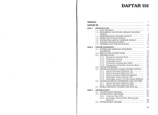 DAFTAR ISI
PRAKATA
DAFTAR ISI
BAB 1 PENDAHULUAN .......... 1
1.1 rLMU GEODESI............ I
T.2 PENGERTIAN DAN RUANG LINGKUP GEODESI
SATELIT 2
1.3 PERI(EMBANGAN GEODESI SATELIT 3
I.4 PERAN DAN FUNGSI SATELIT... 6
1.5 SISTEM PENGAMATAN GEODESI SATELIT... 8
T.6 APLIKASI GEODESI SATELIT 11
I.7 OBYEKTIF DAN STRUKTUR BUKU 12
BAB 2 SISTEM KOORDINAT............... 15
2.I SISTEM DAN KERANGKA REFERENSI
KOORDINAT 15
2.2 BENTUK DAN UKURAN BUMI 16
2.3 DINAMIKA BUMI ......... 19
2.3.). Parameter Orientasi Bumi ......... 20
2.3.2 Presesi dan Nutasi .. 2l
2.3.3 Pergerakan Kutub .. 23
2.3.4 Perubahan Panjang Hari (LOD) 27
2.3.5 Pengamatan Parameter Orientasi Bumi........ 28
2.4 SISTEM KOORDINAT 29
2.5 SISTEM KOORDINAT DALAM GEODESI SATELIT.... 31
2.5.I Sistem Koordinat Referensi CIS.................... 32
2.5.2 Sistem Koordinat Referensi CTS ................... 34
2.5.3 Sistem Koordinat Referensi Ellipsoid 35
2.5.4 Hubungan antara CIS dan CTS.................... 37
2.5.5 Hubungan antara CTS dan Sistem Ellipsoid 38
2.6 SISTEM KOORDINAT REFERENSI ICRS DAN ITRS .. 4I
2.6.1 Sistem KoordinatReferensi ICRS.................. 4l
2.6.2 Sistem Koordinat Referensi ITRS .................. 43
2.7 WORLD GEODETTC SYSTEM 1984 (WGS 84)........... 45
BAB 3 SISTEM WAKTU 51
3.1 SISTEM WAKTU BINTANG .. 52
3.2 SISTEM WAKTU MATAHARI 54
3.2.7 Universal Time (UT) 55
3.2.2 Hubungan Sistem Waktu Bintang dan
Matahari 58
3.3 SISTEM WAKTU DINAMIK .. 58
vii
vl1
 