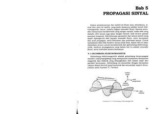 Bab 5
PROPAGASI SINYAL
Dalam perjalanannya dari satelit ke Bumi atau sebaliknya, si-
nyal dari atau ke satelit, yang pada dasarnya adalah sinyal elek-
tromagnetik, harus melalui bagian atmosfer Bumi. Karena atmo-
sfer mempunyai karakteristik yang sangat variatif, maka efek yang
dialami oleh sinyal juga akan sangat variatif, baik secara spasial
maupun temporal. Ada beberapa parameter dari sinyal satelit yang
dapat dipengaruhi oleh lapisan atmosfer Bumi, yaitu kecepatan
dan arah propagasi, serta kekuatan dan polarisasi sinyal. Untuk
memahami efik-efek tersebut secara lebih baik, dalam bab ini akan
dijelaskan secara umum karakteristik dari gelombang elektromag-
netik, medium propagasinya ya.ng dalam hal ini adalah atmosfer
Bumi, serta interaksi antara keduanya.
5. 1 GELOMBANG ELEKTROMAGNETIK
Gelombang elektromagnetik adalah gelombang berpropagasi
mandiri (s etf-p rop ag atingl yang mempunyai komponen- komponen
magnetik dan elektrik yang dibangkitkan oleh osilasi cepat dari
partikel bermuatan. Gelombang ini merambat dengan kecepatan
cahaya dalam bentuk yang harmonik dan sinusoidal, seperti ditun-
jukkan pada Gambar 5.1 berikut.
medan
listnk
A
I
) ,arah
r' Pergerakan
medan
magnetik
c (kec.
cahaya)
;;
!t
;li
i
i
*
t,
Gambar 5. 1 Gelombang elektromagnetik
99
 