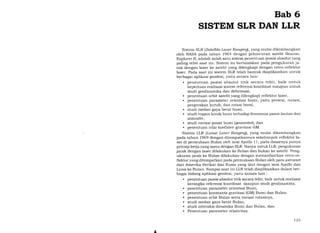 Bab 6
SISTEM SLR DAN LLR
Sistem SLR (Safellite Laser Ranging), yang mulai dikembangkan
oleh NASA pada tahun t964 dengan peluncuran satelit Beacon-
Explorer B, adalah salah satu sistem penentuan posisi absolut yang
paling teliti saat ini. Sistem ini berbasiskan pada pengukuran ja-
rak dengan laser ke satelit yang dilengkapi dengan retro-reflektor
laser. Pada saat ini sistem SLR telah banyak diaplikasikan untuk
berbagai aplikasi geodesi, yaitu antara lain:
. penentuan posisi absolut titik secara teliti, baik untuk
keperluan realisasi sistem referensi koordinat maupun untuk
studi geodinamika dan deformasi,
. penentuan orbit satelit yang dilengkapi reflektor laser,
. penentuan parameter orientasi bumi, yaitu presesi, nutasi,
pergerakan kutub, dan rotasi bumi,
. studi medan gaya berat bumi.
. studi reFpon kerak bumi terhadap fenomena pasut lautan dan
atmosfer,
. studi variasi pusat bumi (geocenter), dan
. penentuan nilai koefisien gravitasi GM.
Sistem LLR (Lunar Laser Ranging), yang mulai dikembangkan
pada tahun 1969 dengan ditempatkannya sekelompok reflektor la-
ser di permukaan Bulan oleh misi Apollo 1 1, pada dasarnya punya
prinsip kerja yang sama dengan SLR. Hanya untuk LLR, pengukuran
jarak dengan laser dilakukan ke Bulan dan bukan ke satelit. Peng-
ukuran jarak ke Bulan dilakukan dengan memanfaatkan retro-re-
flektor yang ditempatkan pada permukaan Bulan oleh para astronot
dari Amerika Serikat dan Rusia yang ikut dengan misi Apollo dan
Luna ke Bulan. Sampai saat ini LLR telah diaplikasikan dalam ber-
bagai bidang aplikasi geodesi, yaitu antara lain :
. penentuan posisi absolut titik secara teliti, baik untuk realisasi
kerangka referensi koordinat maupun studi geodinamika.
. penentuan parameter orientasi Bumi,
. penentuan konstanta gravitasi (GM) Bumi dan Bulan.
. penentuan orbit Bulan serta variasi rotasinya,
. studi medan gaya berat Bulan,
. studi interaksi dinamika Bumi dan Bulan, dan
. Penentuan parameter relativitas.
L
t25
 