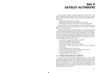 Bab 8
SATELIT ALTIMETRI
Sistem satelit altimetri berkembang sejak tahun 1975, saat
diluncurkannya sistem satelit Geos-3. Pada saat ini secara umum
sistem satelit altimetri mempunyai tiga obyektif ilmiah jangka pan-
jang, yaitu:
. Mengamati sirkulasi lautan global,
. Memantau volume dari lempengan es kutub, dan
. Mengamati perubahan muka laut rata-rata (MSL) global.
Obyek-obyektif di atas dimaksudkan untuk memahami secara
lebih mendalam sistem iklim global serta peran yang dimainkan
oleh lautan di dalamnya.
Dalam konteks geodesi, obyektif terakhir dari misi satelit altimetri
tersebut adalah yang paling menjadi perhatian. Dengan kemampu-
annya untuk mengamati topografi dan dinamika dari permukaan
laut secara kontinyu, maka satelit altimetri tidak hanya bermanfa-
at untuk pemantauan perubahan MSL global, tetapi juga akan trer-
manfaat untuk beberapa aplikasi geodetik dan oseanografi lainnya
seperti [SRSRA, 2OOl; Seeber, 1993]:
. penentuan topografi permukaan laut (SST),
. penentuan topografi permukaan es,
. penentuan geoid di wilayah lautan,
. penentuan karakteristik arus dan eddies,
. penentuan tinggi (signifikan) dan panjang (dominan)
gelombang,
. studi pasang surut di lepas pantai,
. penentuan kecepatan angin di atas permukaan laut,
. penentuan batas wilayah laut dan es,
. studi fenomena El Nino, dan
. unifikasi datum tinggi antar pulau.
8.1 PRINSIP DASAR SATELIT ALTIMETRI
Satelit altimetri diperlengkapi dengan pemancar pulsa radar
(transmiter, penerima pulsa radar yang sensitif (receiuer), serta jam
berakurasi tinggi. Pada sistem ini, altimeter radar yang dibawa oleh
satelit memancarkan pulsa-pulsa gelombang elektromagnetik (ra-
dar) ke permukaan laut. Pulsa-pulsa tersebut dipantulkan balik
oleh permukaan laut dan diterima kembali oleh satelit, seperti yang
diilustrasikan pada Gambar 8.1.
A
157
 