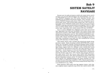 Bab 9
SISTEM SATELIT
NAVIGASI
Sampai saat ini pada prinsipnya sudah ada empat sistem satelit
navigasi yang pernah dikembangkan dan dimanfaatkan, yaitu sis-
tem TRANSIT (Doppler) dan GPS milik Amerika Serikat, dan
TSIKADA dan GLONASS milik Rusia lSeeber, 1993; Forssell, 199 1 ).
Sistem TRANSIT didesain pada tahun 1958, dan dinyatakan opera-
sional pada tahun 1964 (untuk pihak militer) dan 1967 (untuk pi-
hak sipil). Sistem TSIKADA adalah sistem Rusia yang mirip dengan
TRANSIT yang juga operasional sekitar pertengahan 1960-an. Pada
saat ini kedua sistem satelit ini praktis sudah tidak banyak digu-
nakan lagi, tergantikan oleh sistem-sistem GPS dan GLONASS.
Saat ini sistem TRANSIT dan TSIKADA sudah tidak operasional
lagi, digantikan oleh GPS dan GLONASS. Dari kedua sistem yang
operasional tersebut, GPS adalah sistem yang paling populer dan
paling banyak digunakan saat ini. Oleh sebab itu pada Bab ini pen-
jelasan tentang sistem satelit navigasi akan dikonsentrasikan pada
sistem GPS. Sistem GLONASS akan hanya disinggung sekilas di
akhir Bab. Penjelasan yang lebih rinci dan komprehensif tentang
sistem GPS diberikan di Abidin (200Q).
GPS adalah sistem radio navigasi dan penentuan posisi meng-
gunakan satelit. Nama formalnya adalah NAVSTAR GPS, kepen-
dekan dari NAVigcttion Satellite Timing and Ranging Global Position-
ing Sgstem. Sistem yang dapat digunakan oleh banyak orang seka-
Iigus dalam segala cuaca ini, didesain untuk memberikan posisi
dan kecepatan tiga dimensi yang teliti, dan juga informasi menge-
nai waktu, secara kontinyu di seluruh dunia [Abidin,200O]. Arsi-
tektur dari sistem GPS disetujui oleh Departemen Pertahanan
Amerika Serikat pada tahun 1973. Satelit yang pertama diluncur-
kan pada tahun 7978, dan secara resmi sistem GPS dinyatakan
operasional pada tahun 7994. Biaya pembangunan sistem GPS yang
pernah dilaporkan adalah sekitar 10 milyar US dollar, sementara
biaya operasi dan pemeliharaannya per tahun berkisar dari 250
sampai 5OO juta USD [Enge and Misra,1999]. Sejarah pembangun-
an serta karakteristik sistem GPS secara komprehensif dapat diba.
ca di lParkinson et. al., 1996).
Pada dasarnya GPS terdiri atas
men angkasa (space segment) yang
tiga segmen utama, yaitu seg-
terdiri dari satelit-satelit GPS,
t77
 