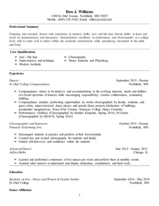 1
Don J. Williams
1500 St. Olaf Avenue, Northfield, MN 55057
Mobile: (609)-328-7642 | Email: willia1@stolaf.edu
Professional Summary
Outgoing and energetic dancer with experience in modern, ballet, jazz, and hip hop. Strong ability to learn and
teach via demonstration and interaction. Demonstrated excellence in performance and choreography at a college
level; able to relate well to others within the academic environment while articulating movement in the mind
and body.
Core Qualifications
➢ Jazz / Hip hop
➢ Improvisation and technique
➢ Modern Aesthetic
➢ Choreography
➢ Dance Anatomy and Physiology
Experience
Dancer September 2015 - Present
St. Olaf College Companydance Northfield, MN
➢ Companydance strives to be inclusive and accommodating to the evolving interests, needs and abilities
of a broad spectrum of dancers while encouraging responsibility, creative collaboration, community
building.
➢ Companydance includes performing opportunities in; works choreographed by faculty, students, and
guest artists, improvisational dance pieces, and special dance projects (dedication of buildings,
presidential inaugurations, Peace Prize Forums, American College Dance Festivals).
➢ Performances: Gridlock (Choreographed by Heather Klopchin, Spring 2016); 50 Uncles
(Choreographed by HIJACK, Spring 2016)
Choreographer and Instructor October 2015 - Present
Pinnacle Performing Arts Northfield, MN
➢ Encouraged students to practice and perform at their best potential.
➢ Created new and excited choreography for students and family.
➢ Guided self-discovery and confidence within the students.
Advanced Dancer June 2012 - January 2013
Joffrey Ballet Chicago, IL
➢ Learned and performed a minimum of two dances per week and perform them at monthly events
➢ Assisted other dancers to understand and display dedication, commitment, and hard work.
Education
Bachelor of Arts - Dance and Women & Gender Studies September 2014 - May 2018
St. Olaf College Northfield, MN
Dance Affiliation
 