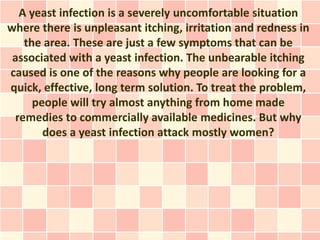 A yeast infection is a severely uncomfortable situation
where there is unpleasant itching, irritation and redness in
   the area. These are just a few symptoms that can be
 associated with a yeast infection. The unbearable itching
caused is one of the reasons why people are looking for a
quick, effective, long term solution. To treat the problem,
     people will try almost anything from home made
 remedies to commercially available medicines. But why
       does a yeast infection attack mostly women?
 