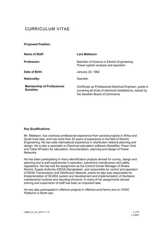 LAMA_CV_en_2015-11-15 1 (19)
LAMA
CURRICULUM VITAE
Proposed Position:
Name of Staff: Lars Mattsson
Profession: Bachelor of Science in Electric Engineering
Power system analysis and operation
Date of Birth: January 20, 1962
Nationality: Swedish
Membership of Professional
Societies
Certificate as Professional Electrical Engineer, grade A
(covering all kinds of electrical installations), issued by
the Swedish Board of Commerce
Key Qualifications:
Mr. Mattsson, has overseas professional experience from several projects in Africa and
South East Asia, and has more than 20 years of experience in the field of Electric
Engineering. He has wide international experience in distribution network planning and
design. He is also a specialist on Electrical calculation software (SwedNet, Power Grid,
and Tekla XPower) for calculation, documentation, planning and design of Power
Networks.
He has been participating in many electrification projects abroad for survey, design and
planning and is well experienced in operation, preventive maintenance and safety
regulations. He has had the assignment as the Control Center Manager of Dhaka
Electric Supply Authority (DESA) Bangladesh, and responsible for control and operation
of DESA Transmission and Distribution Network, where he also was responsible for
Implementation of SCADA system and development and implementation of Hardware
maintenance routines and reporting structure. In many of his assignments abroad
training and supervision of staff has been an important task.
He has also participated in offshore projects in offshore wind farms and on HVDC
Platforms in North sea.
 