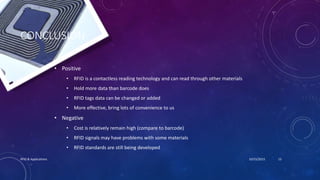 CONCLUSION
• Positive
• RFID is a contactless reading technology and can read through other materials
• Hold more data than barcode does
• RFID tags data can be changed or added
• More effective, bring lots of convenience to us
• Negative
• Cost is relatively remain high (compare to barcode)
• RFID signals may have problems with some materials
• RFID standards are still being developed
10/15/2015RFID & Applications 15
 