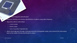 RFID
• RFID = Radio Frequency Identification
• Electronic labeling and wireless identification of objects using radio frequency
• Tag carries with its information
• a serial number
• Model number
• Color or any other imaginable data
• When these tags pass through a field generated by a compatible reader, they transmit this information
back to the reader, thereby identifying the object
10/15/2015RFID & Applications 3
 