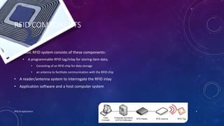 RFID COMPONENTS
• A basic RFID system consists of these components:
• A programmable RFID tag/inlay for storing item data;
• Consisting of an RFID chip for data storage
• an antenna to facilitate communication with the RFID chip
• A reader/antenna system to interrogate the RFID inlay
• Application software and a host computer system
10/15/2015RFID & Applications 4
 