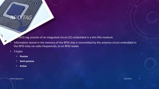 RFID TAG
• The RFID tag consists of an integrated circuit (IC) embedded in a thin film medium.
• Information stored in the memory of the RFID chip is transmitted by the antenna circuit embedded in
the RFID inlay via radio frequencies, to an RFID reader
• 3 types
• Passive
• Semi-passive
• Active
10/15/2015RFID & Applications 5
 