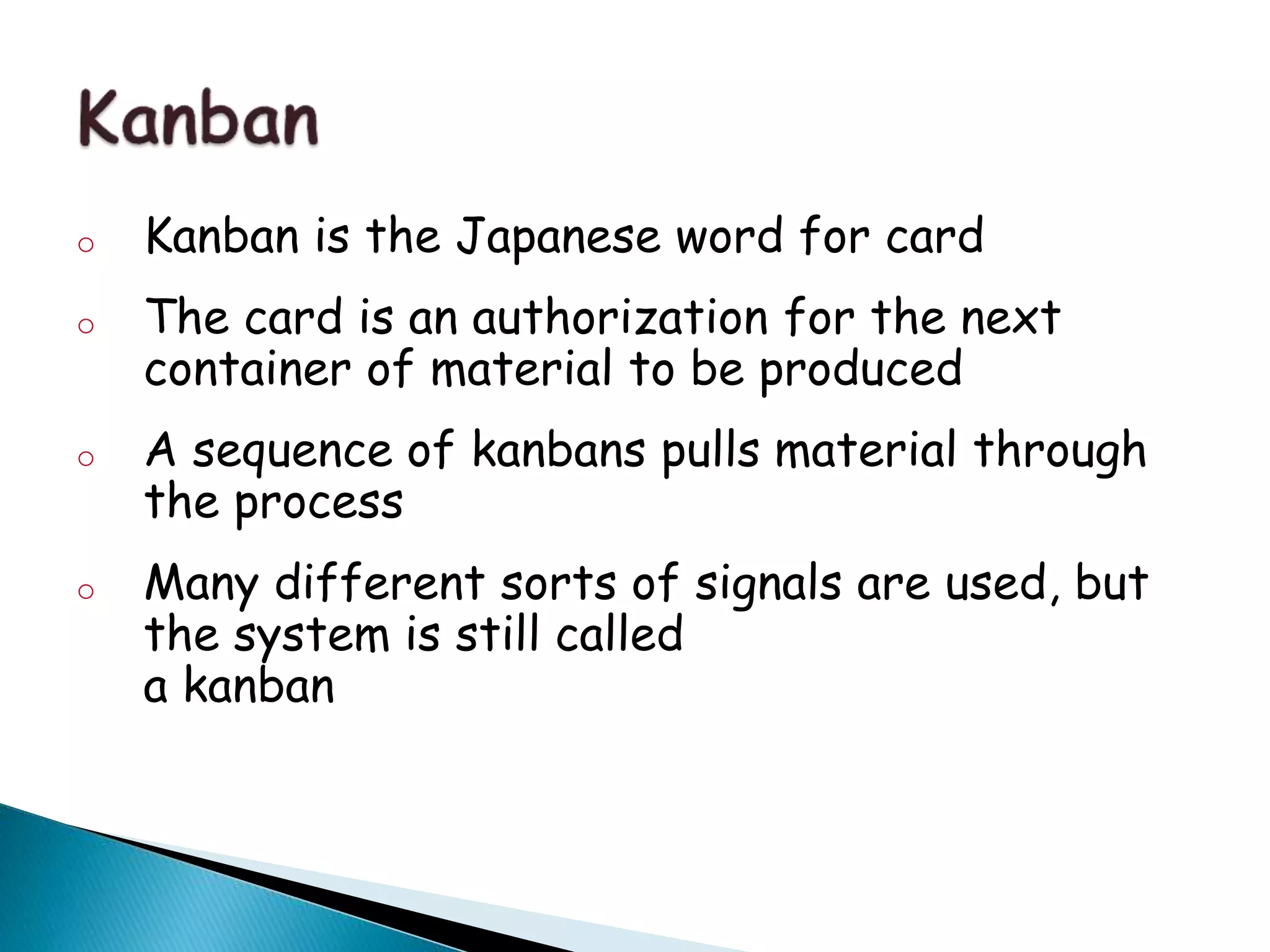 o Kanban is the Japanese word for card
o The card is an authorization for the next
container of material to be produced
o A sequence of kanbans pulls material through
the process
o Many different sorts of signals are used, but
the system is still called
a kanban
 