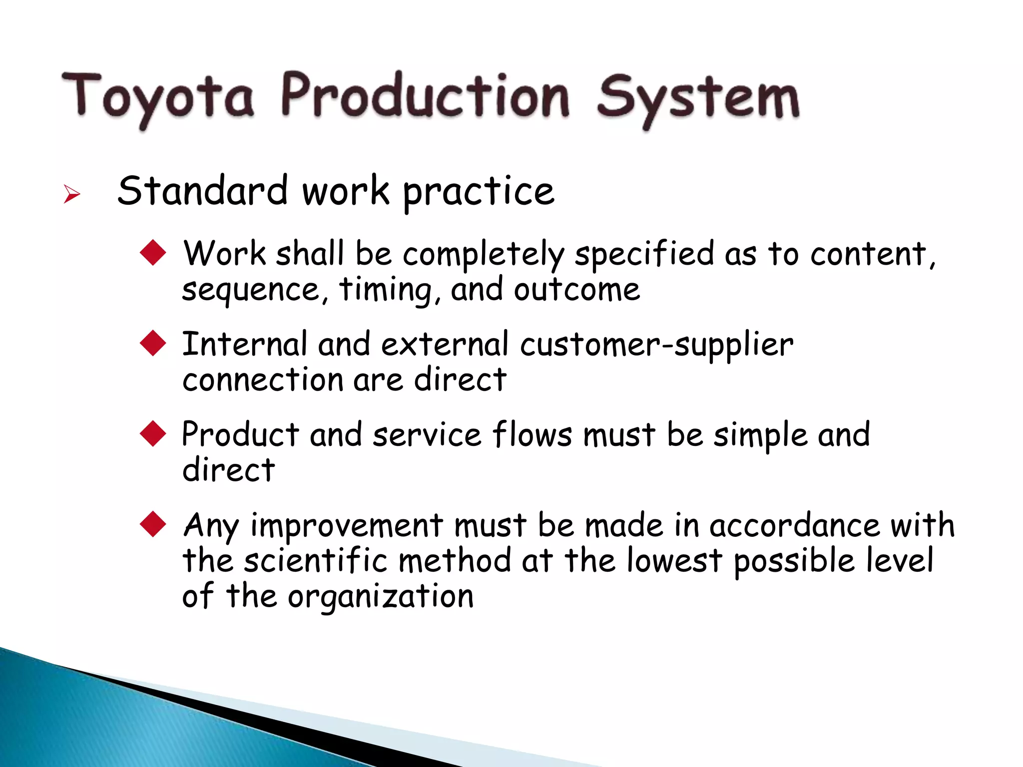  Standard work practice
 Work shall be completely specified as to content,
sequence, timing, and outcome
 Internal and external customer-supplier
connection are direct
 Product and service flows must be simple and
direct
 Any improvement must be made in accordance with
the scientific method at the lowest possible level
of the organization
 